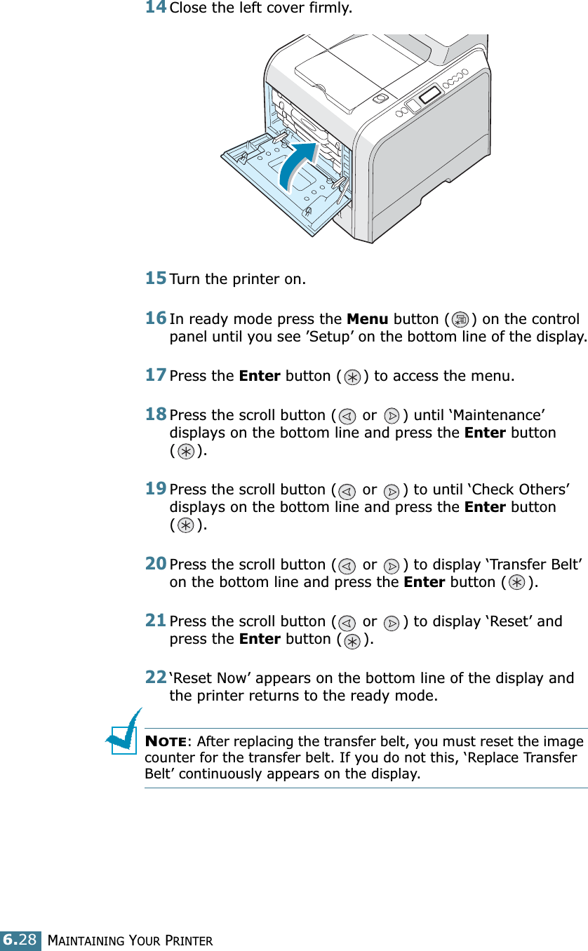 MAINTAINING YOUR PRINTER6.2814Close the left cover firmly. 15Turn the printer on.16In ready mode press the Menu button ( ) on the control panel until you see ’Setup’ on the bottom line of the display.17Press the Enter button ( ) to access the menu.18Press the scroll button (  or  ) until ‘Maintenance’ displays on the bottom line and press the Enter button ().19Press the scroll button (  or  ) to until ‘Check Others’ displays on the bottom line and press the Enter button ().20Press the scroll button (  or  ) to display ‘Transfer Belt’ on the bottom line and press the Enter button ( ).21Press the scroll button (  or  ) to display ‘Reset’ and press the Enter button ( ). 22‘Reset Now’ appears on the bottom line of the display and the printer returns to the ready mode.NOTE: After replacing the transfer belt, you must reset the image counter for the transfer belt. If you do not this, ‘Replace Transfer Belt’ continuously appears on the display.
