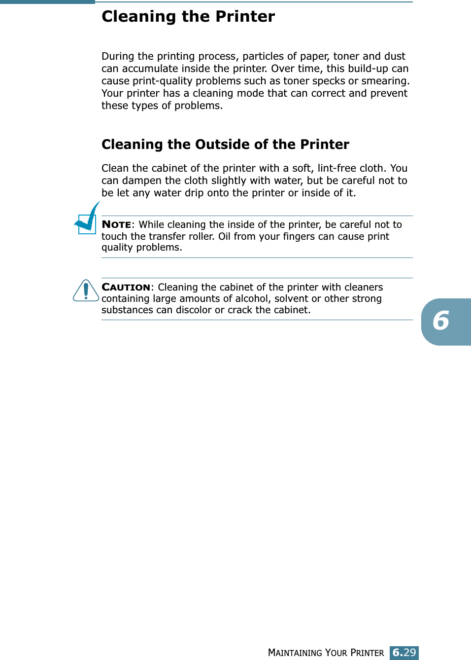 MAINTAINING YOUR PRINTER6.296Cleaning the PrinterDuring the printing process, particles of paper, toner and dust can accumulate inside the printer. Over time, this build-up can cause print-quality problems such as toner specks or smearing. Your printer has a cleaning mode that can correct and prevent these types of problems.Cleaning the Outside of the PrinterClean the cabinet of the printer with a soft, lint-free cloth. You can dampen the cloth slightly with water, but be careful not to be let any water drip onto the printer or inside of it.NOTE: While cleaning the inside of the printer, be careful not to touch the transfer roller. Oil from your fingers can cause print quality problems.CAUTION: Cleaning the cabinet of the printer with cleaners containing large amounts of alcohol, solvent or other strong substances can discolor or crack the cabinet.