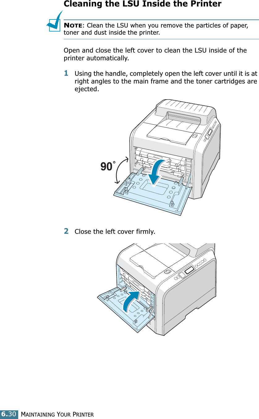 MAINTAINING YOUR PRINTER6.30Cleaning the LSU Inside the Printer NOTE: Clean the LSU when you remove the particles of paper, toner and dust inside the printer. Open and close the left cover to clean the LSU inside of the printer automatically.1Using the handle, completely open the left cover until it is at right angles to the main frame and the toner cartridges are ejected. 2Close the left cover firmly. 