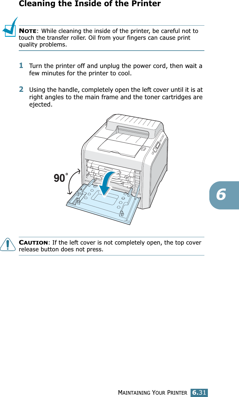MAINTAINING YOUR PRINTER6.316Cleaning the Inside of the PrinterNOTE: While cleaning the inside of the printer, be careful not to touch the transfer roller. Oil from your fingers can cause print quality problems.1Turn the printer off and unplug the power cord, then wait a few minutes for the printer to cool.2Using the handle, completely open the left cover until it is at right angles to the main frame and the toner cartridges are ejected.CAUTION: If the left cover is not completely open, the top cover release button does not press.