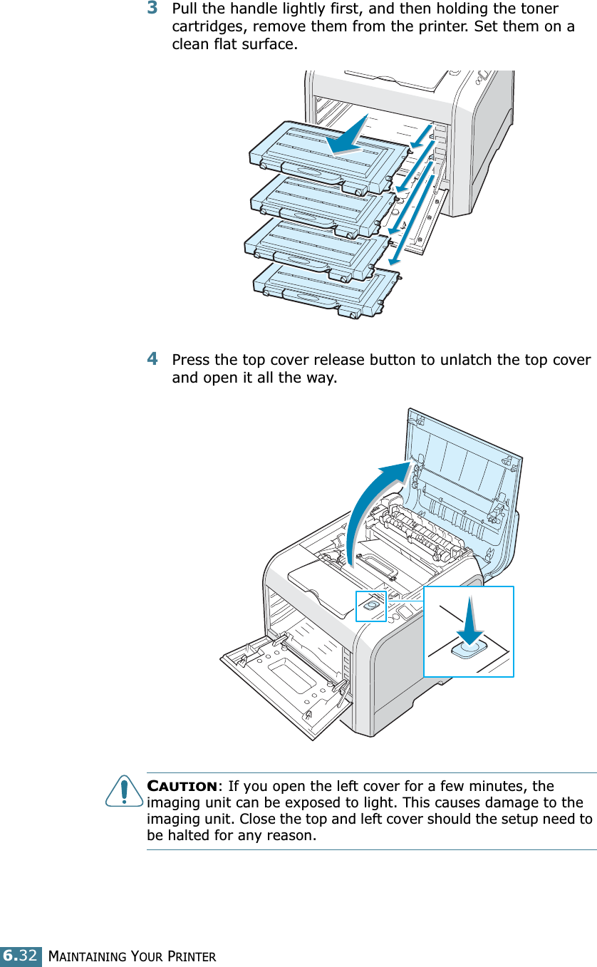 MAINTAINING YOUR PRINTER6.323Pull the handle lightly first, and then holding the toner cartridges, remove them from the printer. Set them on a clean flat surface. 4Press the top cover release button to unlatch the top cover and open it all the way.CAUTION: If you open the left cover for a few minutes, the imaging unit can be exposed to light. This causes damage to the imaging unit. Close the top and left cover should the setup need to be halted for any reason.