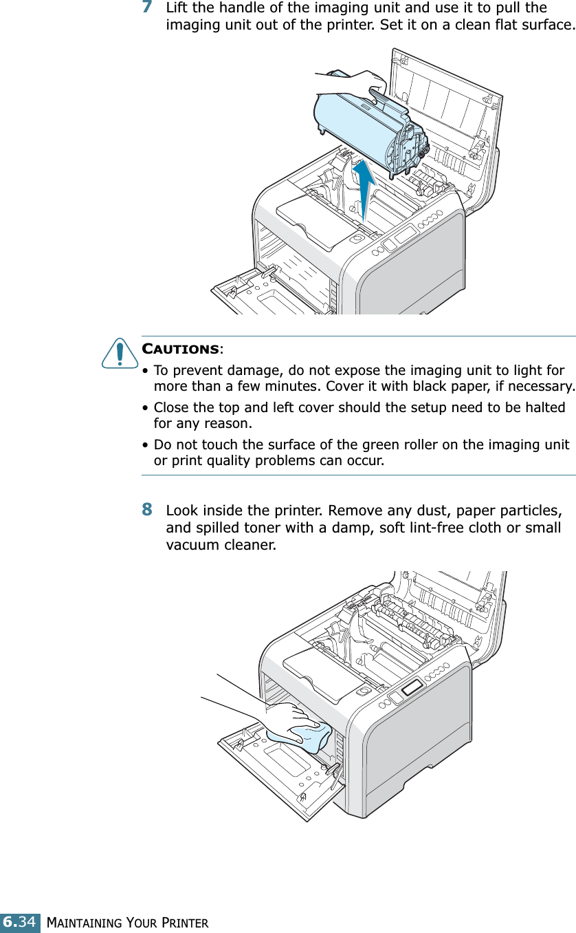 MAINTAINING YOUR PRINTER6.347Lift the handle of the imaging unit and use it to pull the imaging unit out of the printer. Set it on a clean flat surface.CAUTIONS: • To prevent damage, do not expose the imaging unit to light for more than a few minutes. Cover it with black paper, if necessary.• Close the top and left cover should the setup need to be halted for any reason.• Do not touch the surface of the green roller on the imaging unit or print quality problems can occur.8Look inside the printer. Remove any dust, paper particles, and spilled toner with a damp, soft lint-free cloth or small vacuum cleaner.