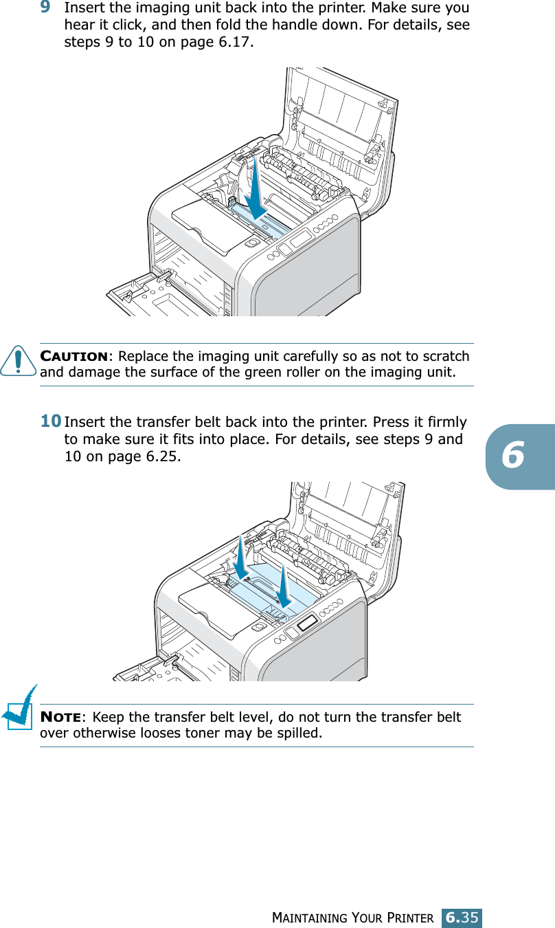 MAINTAINING YOUR PRINTER6.3569Insert the imaging unit back into the printer. Make sure you hear it click, and then fold the handle down. For details, see steps 9 to 10 on page 6.17.CAUTION: Replace the imaging unit carefully so as not to scratch and damage the surface of the green roller on the imaging unit. 10Insert the transfer belt back into the printer. Press it firmly to make sure it fits into place. For details, see steps 9 and 10 on page 6.25.NOTE: Keep the transfer belt level, do not turn the transfer belt over otherwise looses toner may be spilled.