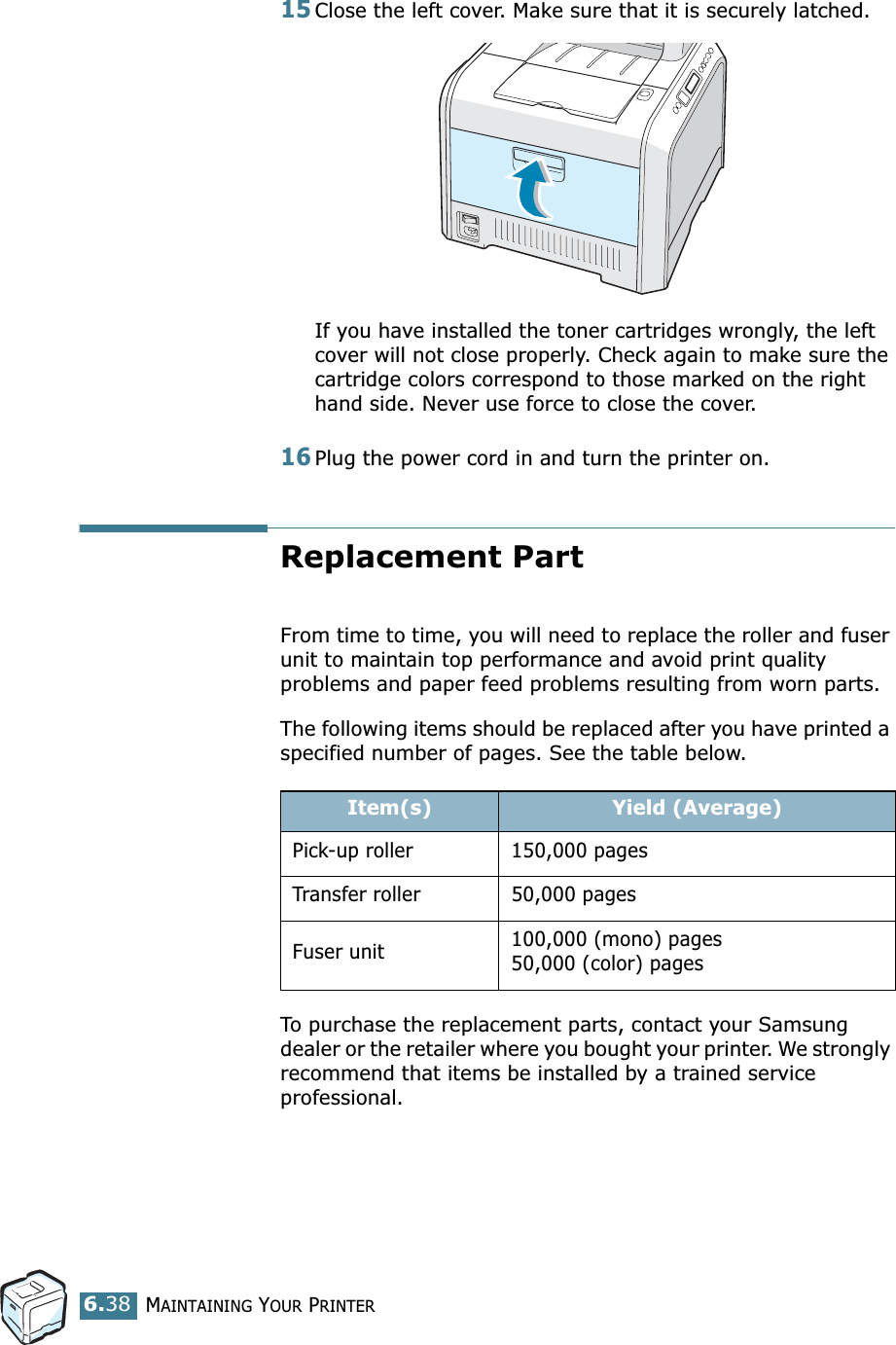 MAINTAINING YOUR PRINTER6.3815Close the left cover. Make sure that it is securely latched.If you have installed the toner cartridges wrongly, the left cover will not close properly. Check again to make sure the cartridge colors correspond to those marked on the right hand side. Never use force to close the cover.16Plug the power cord in and turn the printer on.Replacement PartFrom time to time, you will need to replace the roller and fuser unit to maintain top performance and avoid print quality problems and paper feed problems resulting from worn parts.The following items should be replaced after you have printed a specified number of pages. See the table below.To purchase the replacement parts, contact your Samsung dealer or the retailer where you bought your printer. We strongly recommend that items be installed by a trained service professional.Item(s) Yield (Average)Pick-up roller 150,000 pagesTransfer roller 50,000 pagesFuser unit 100,000 (mono) pages50,000 (color) pages