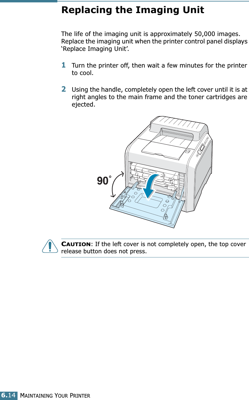 MAINTAINING YOUR PRINTER6.14Replacing the Imaging UnitThe life of the imaging unit is approximately 50,000 images. Replace the imaging unit when the printer control panel displays ‘Replace Imaging Unit’. 1Turn the printer off, then wait a few minutes for the printer to cool.2Using the handle, completely open the left cover until it is at right angles to the main frame and the toner cartridges are ejected. CAUTION: If the left cover is not completely open, the top cover release button does not press.