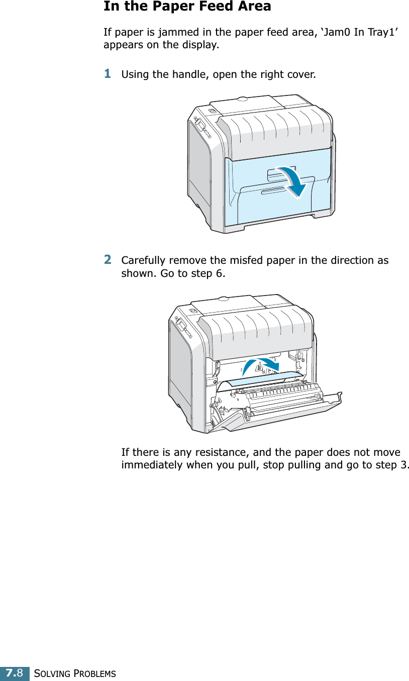SOLVING PROBLEMS7.8In the Paper Feed AreaIf paper is jammed in the paper feed area, ‘Jam0 In Tray1’appears on the display.1Using the handle, open the right cover. 2Carefully remove the misfed paper in the direction as shown. Go to step 6. If there is any resistance, and the paper does not move immediately when you pull, stop pulling and go to step 3.