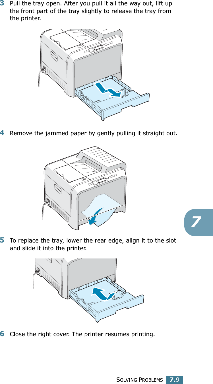 SOLVING PROBLEMS7.973Pull the tray open. After you pull it all the way out, lift up the front part of the tray slightly to release the tray from the printer.4Remove the jammed paper by gently pulling it straight out. 5To replace the tray, lower the rear edge, align it to the slot and slide it into the printer. 6Close the right cover. The printer resumes printing.