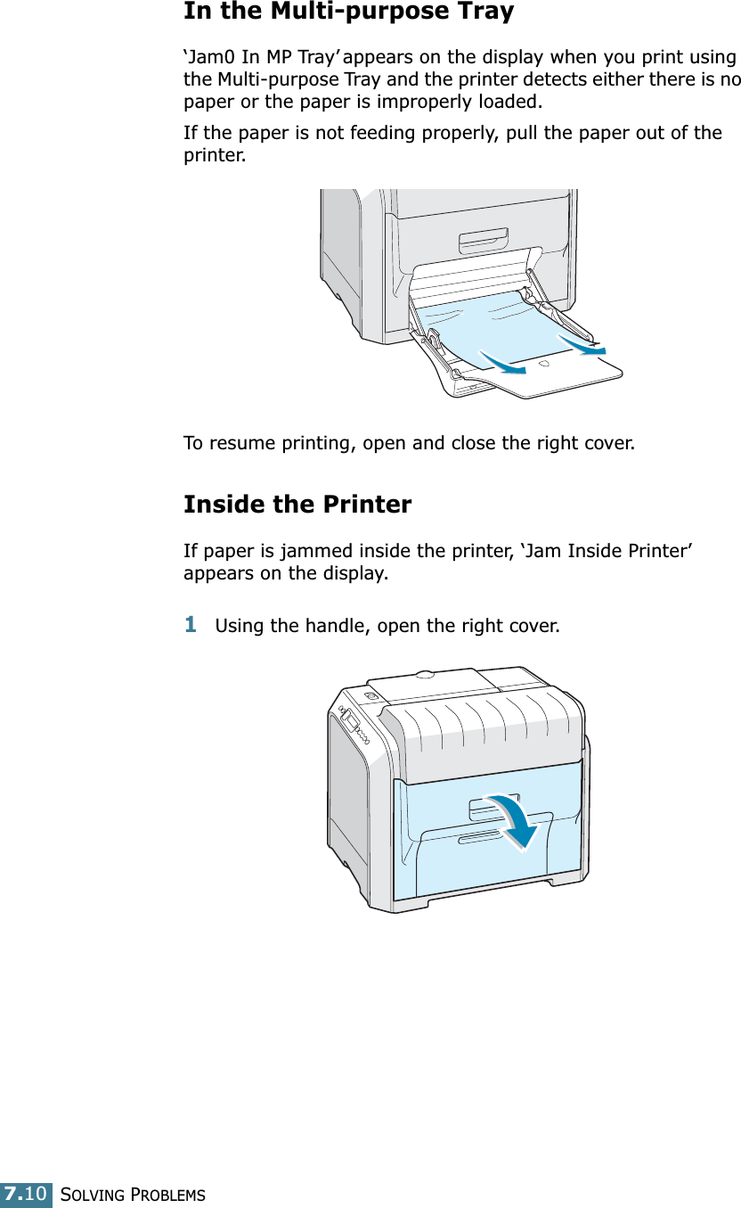 SOLVING PROBLEMS7.10In the Multi-purpose Tray‘Jam0 In MP Tray’ appears on the display when you print using the Multi-purpose Tray and the printer detects either there is no paper or the paper is improperly loaded.If the paper is not feeding properly, pull the paper out of the printer.To resume printing, open and close the right cover.Inside the PrinterIf paper is jammed inside the printer, ‘Jam Inside Printer’appears on the display.1Using the handle, open the right cover.