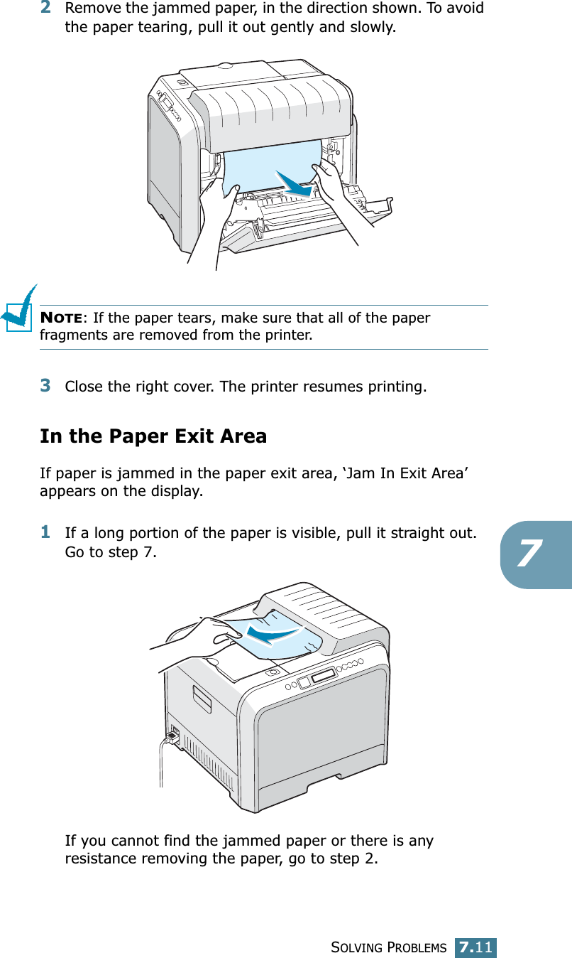 SOLVING PROBLEMS7.1172Remove the jammed paper, in the direction shown. To avoid the paper tearing, pull it out gently and slowly.NOTE: If the paper tears, make sure that all of the paper fragments are removed from the printer.3Close the right cover. The printer resumes printing.In the Paper Exit AreaIf paper is jammed in the paper exit area, ‘Jam In Exit Area’ appears on the display.1If a long portion of the paper is visible, pull it straight out. Go to step 7.If you cannot find the jammed paper or there is any resistance removing the paper, go to step 2.