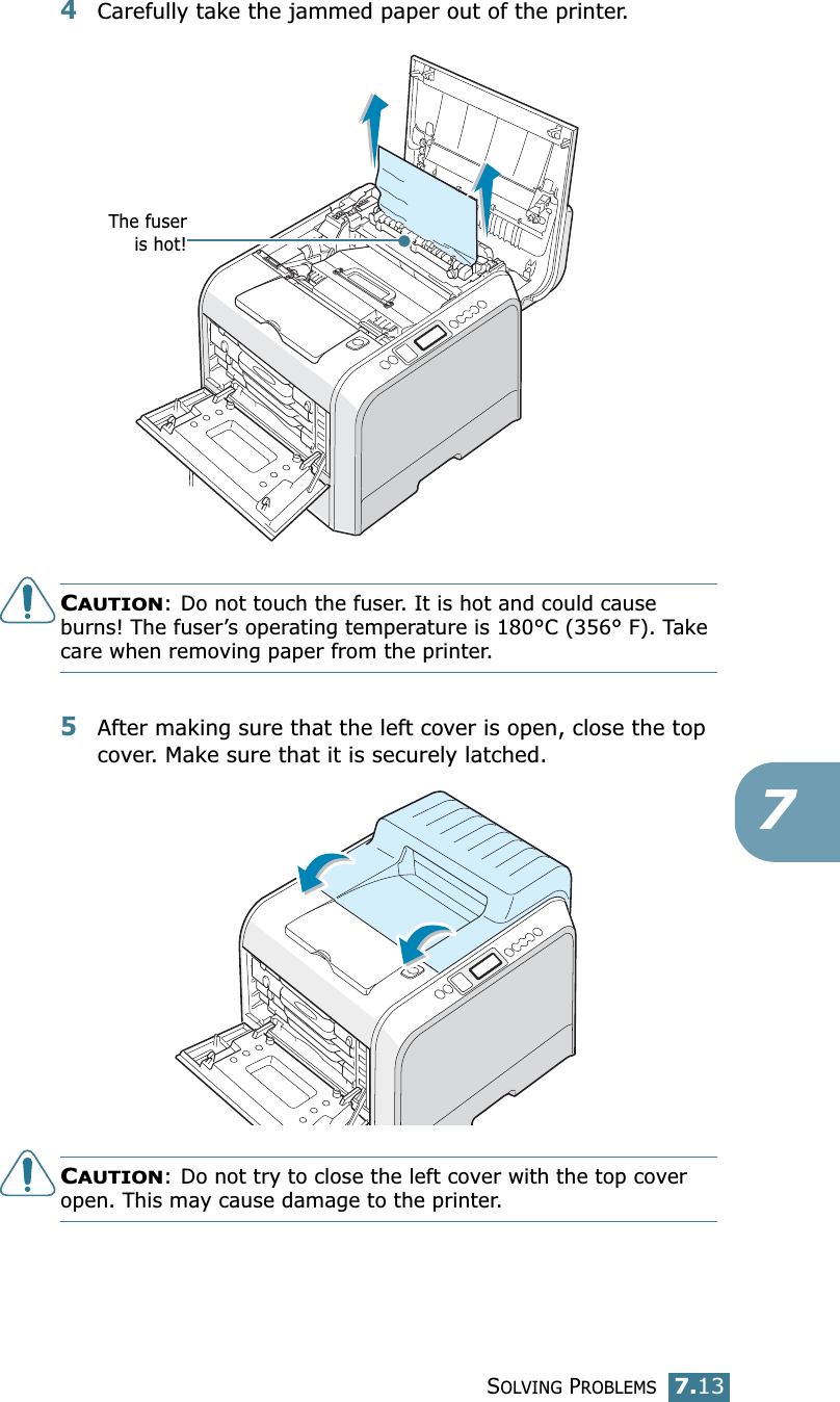 SOLVING PROBLEMS7.1374Carefully take the jammed paper out of the printer.CAUTION: Do not touch the fuser. It is hot and could cause burns! The fuser’s operating temperature is 180°C (356° F). Take care when removing paper from the printer.5After making sure that the left cover is open, close the top cover. Make sure that it is securely latched.CAUTION: Do not try to close the left cover with the top cover open. This may cause damage to the printer.The fuseris hot!
