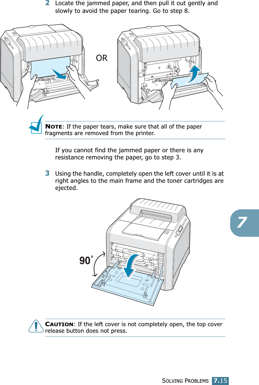 SOLVING PROBLEMS7.1572Locate the jammed paper, and then pull it out gently and slowly to avoid the paper tearing. Go to step 8.NOTE: If the paper tears, make sure that all of the paper fragments are removed from the printer.If you cannot find the jammed paper or there is any resistance removing the paper, go to step 3.3Using the handle, completely open the left cover until it is at right angles to the main frame and the toner cartridges are ejected. CAUTION: If the left cover is not completely open, the top cover release button does not press.OR