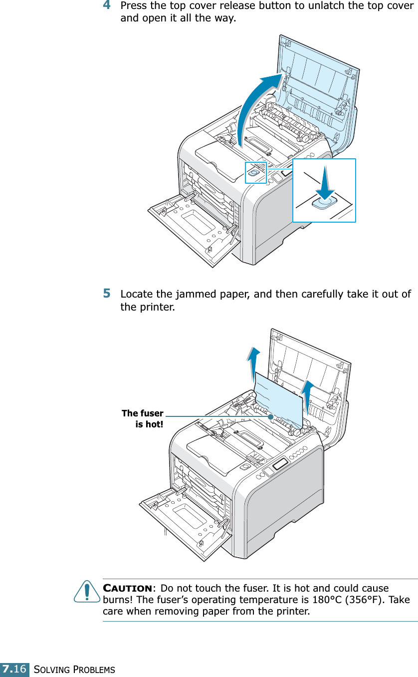 SOLVING PROBLEMS7.164Press the top cover release button to unlatch the top cover and open it all the way.5Locate the jammed paper, and then carefully take it out of the printer.CAUTION: Do not touch the fuser. It is hot and could cause burns! The fuser’s operating temperature is 180°C (356°F). Take care when removing paper from the printer.The fuseris hot!