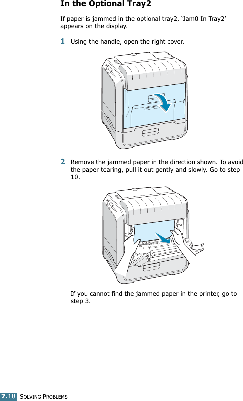 SOLVING PROBLEMS7.18In the Optional Tray2If paper is jammed in the optional tray2, ‘Jam0 In Tray2’ appears on the display.1Using the handle, open the right cover.2Remove the jammed paper in the direction shown. To avoid the paper tearing, pull it out gently and slowly. Go to step 10. If you cannot find the jammed paper in the printer, go to step 3. 
