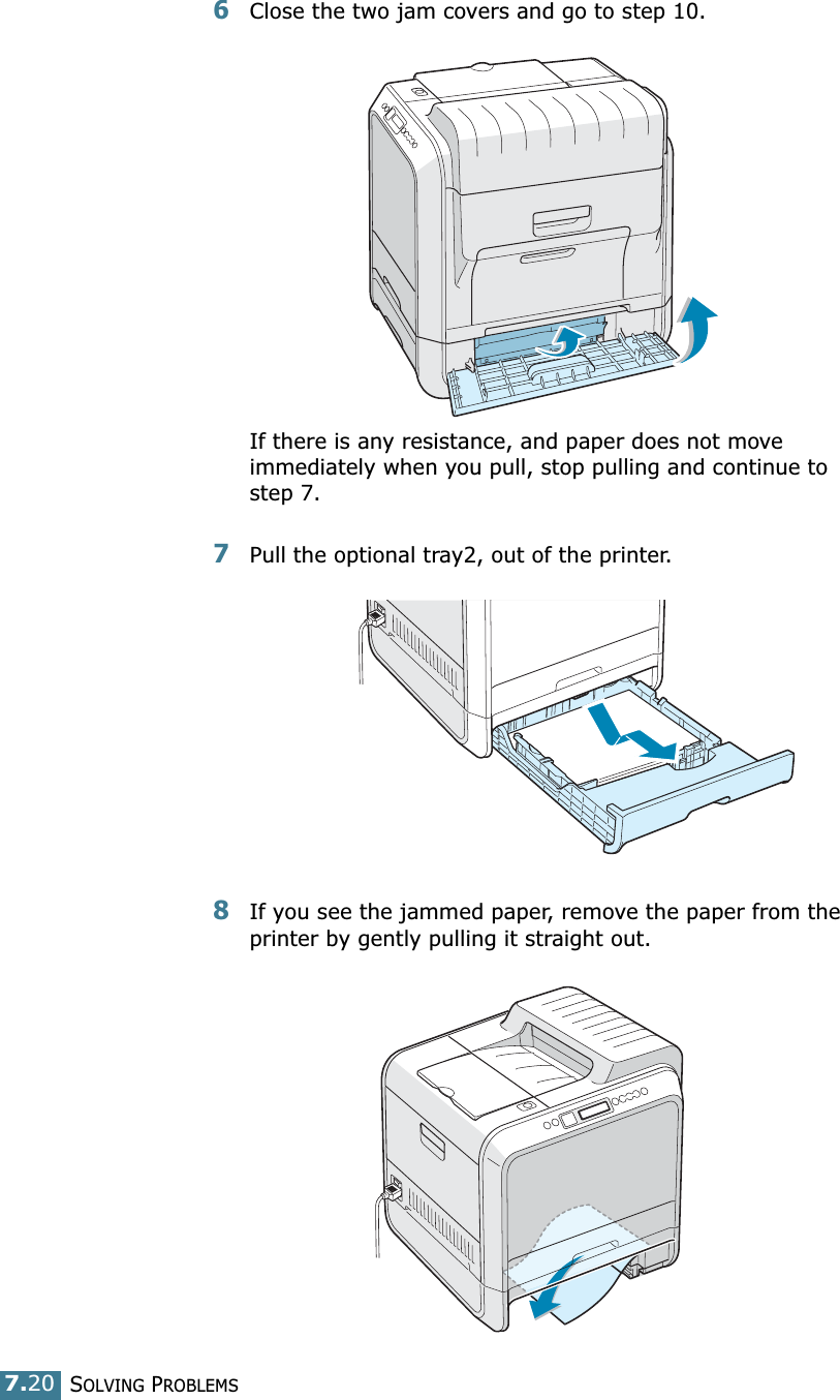 SOLVING PROBLEMS7.206Close the two jam covers and go to step 10.If there is any resistance, and paper does not move immediately when you pull, stop pulling and continue to step 7.7Pull the optional tray2, out of the printer.8If you see the jammed paper, remove the paper from the printer by gently pulling it straight out.