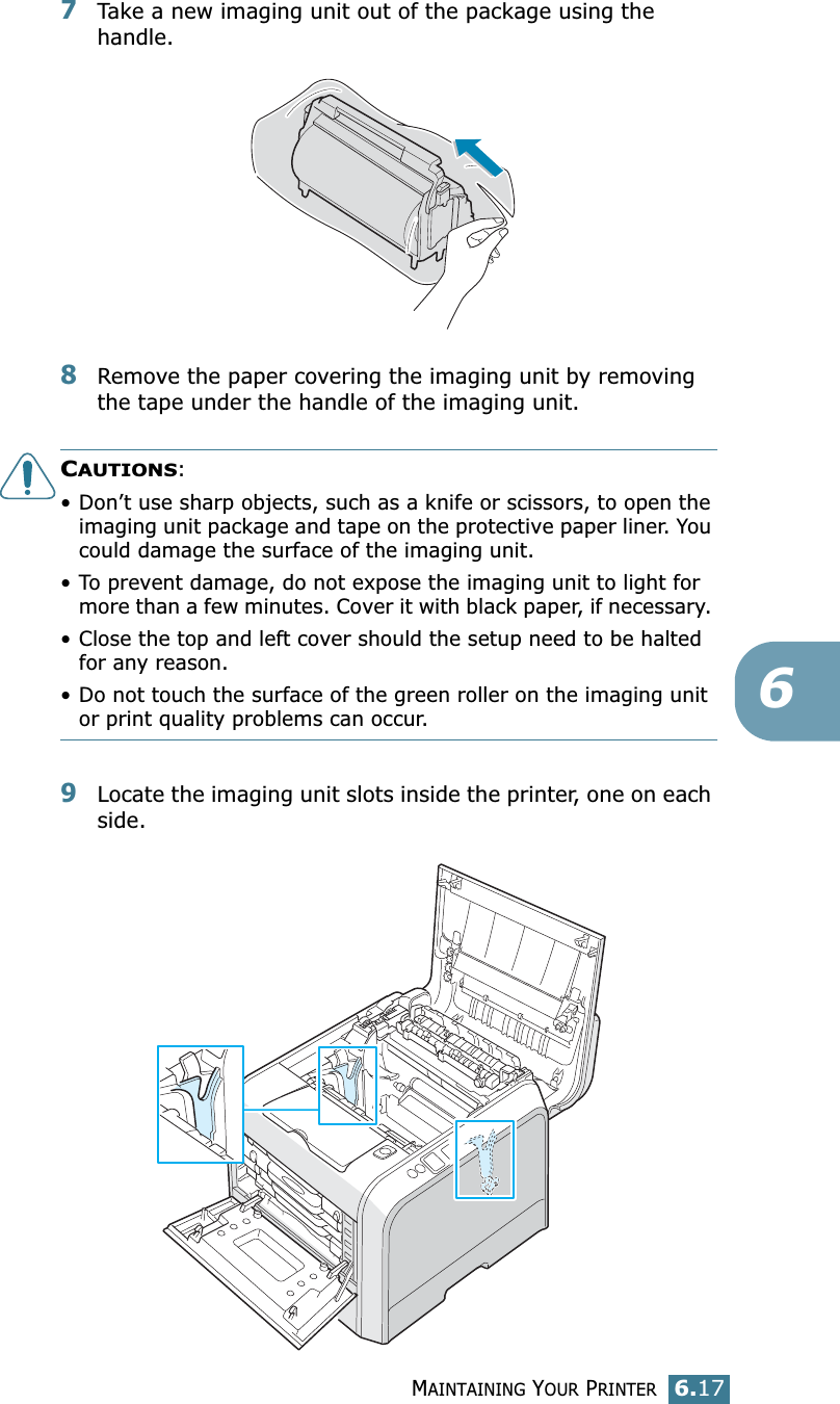 MAINTAINING YOUR PRINTER6.1767Take a new imaging unit out of the package using the handle.8Remove the paper covering the imaging unit by removing the tape under the handle of the imaging unit.CAUTIONS: • Don’t use sharp objects, such as a knife or scissors, to open the imaging unit package and tape on the protective paper liner. You could damage the surface of the imaging unit. • To prevent damage, do not expose the imaging unit to light for more than a few minutes. Cover it with black paper, if necessary. • Close the top and left cover should the setup need to be halted for any reason.• Do not touch the surface of the green roller on the imaging unit or print quality problems can occur.9Locate the imaging unit slots inside the printer, one on each side.