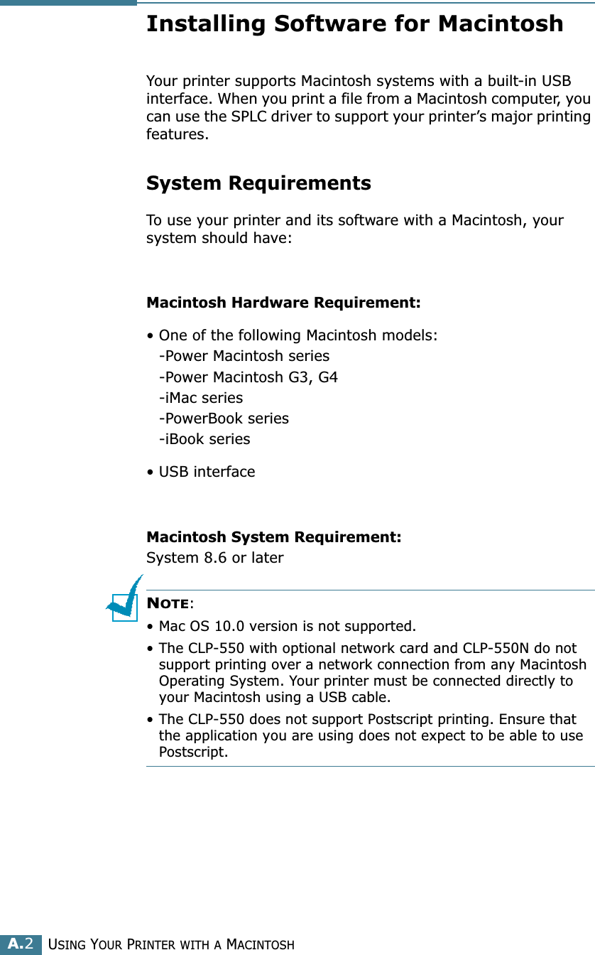 USING YOUR PRINTER WITH A MACINTOSHA.2Installing Software for MacintoshYour printer supports Macintosh systems with a built-in USB interface. When you print a file from a Macintosh computer, you can use the SPLC driver to support your printer’s major printing features. System RequirementsTo use your printer and its software with a Macintosh, your system should have:Macintosh Hardware Requirement:• One of the following Macintosh models:-Power Macintosh series-Power Macintosh G3, G4-iMac series-PowerBook series-iBook series• USB interface Macintosh System Requirement:System 8.6 or laterNOTE: • Mac OS 10.0 version is not supported.• The CLP-550 with optional network card and CLP-550N do not support printing over a network connection from any Macintosh Operating System. Your printer must be connected directly to your Macintosh using a USB cable.• The CLP-550 does not support Postscript printing. Ensure that the application you are using does not expect to be able to use Postscript.
