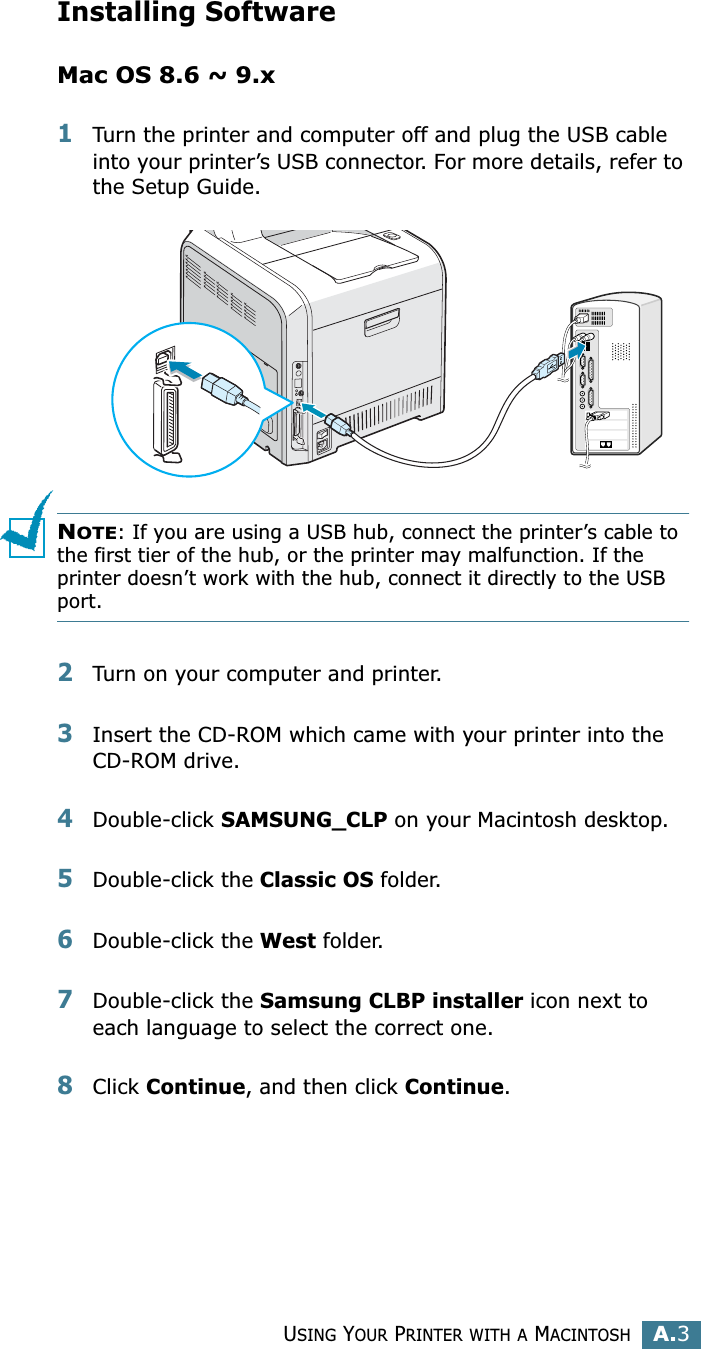 USING YOUR PRINTER WITH A MACINTOSHA.3AInstalling SoftwareMac OS 8.6 ~ 9.x1Turn the printer and computer off and plug the USB cable into your printer’s USB connector. For more details, refer to the Setup Guide. NOTE: If you are using a USB hub, connect the printer’s cable to the first tier of the hub, or the printer may malfunction. If the printer doesn’t work with the hub, connect it directly to the USB port. 2Turn on your computer and printer.3Insert the CD-ROM which came with your printer into the CD-ROM drive.4Double-click SAMSUNG_CLP on your Macintosh desktop.5Double-click the Classic OS folder. 6Double-click the West folder. 7Double-click the Samsung CLBP installer icon next to each language to select the correct one. 8Click Continue, and then click Continue.