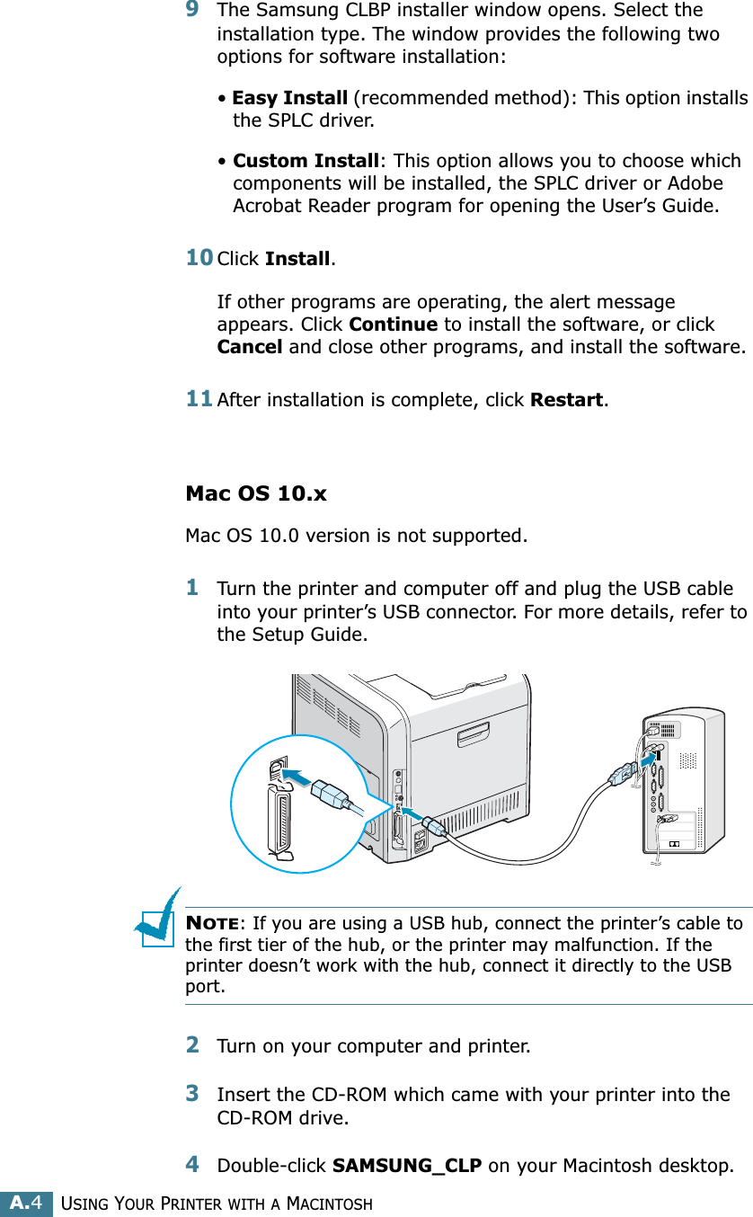 USING YOUR PRINTER WITH A MACINTOSHA.49The Samsung CLBP installer window opens. Select the installation type. The window provides the following two options for software installation:• Easy Install (recommended method): This option installs the SPLC driver. • Custom Install: This option allows you to choose which components will be installed, the SPLC driver or Adobe Acrobat Reader program for opening the User’s Guide. 10Click Install.If other programs are operating, the alert message appears. Click Continue to install the software, or click Cancel and close other programs, and install the software. 11After installation is complete, click Restart.Mac OS 10.xMac OS 10.0 version is not supported.1Turn the printer and computer off and plug the USB cable into your printer’s USB connector. For more details, refer to the Setup Guide. NOTE: If you are using a USB hub, connect the printer’s cable to the first tier of the hub, or the printer may malfunction. If the printer doesn’t work with the hub, connect it directly to the USB port. 2Turn on your computer and printer.3Insert the CD-ROM which came with your printer into the CD-ROM drive.4Double-click SAMSUNG_CLP on your Macintosh desktop.