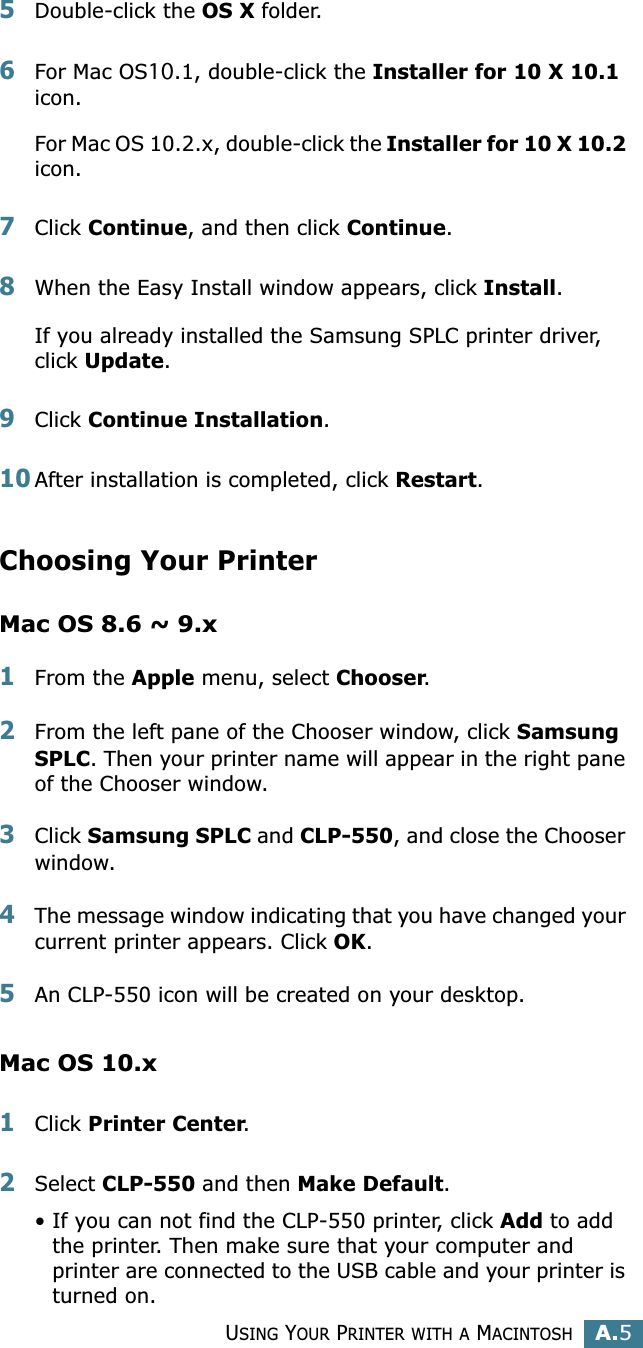 USING YOUR PRINTER WITH A MACINTOSHA.5A5Double-click the OS X folder. 6For Mac OS10.1, double-click the Installer for 10 X 10.1 icon. For Mac OS 10.2.x, double-click the Installer for 10 X 10.2 icon.7Click Continue, and then click Continue.8When the Easy Install window appears, click Install.If you already installed the Samsung SPLC printer driver, click Update.9Click Continue Installation.10After installation is completed, click Restart.Choosing Your PrinterMac OS 8.6 ~ 9.x1From the Apple menu, select Chooser.2From the left pane of the Chooser window, click Samsung SPLC. Then your printer name will appear in the right pane of the Chooser window.3Click Samsung SPLC and CLP-550, and close the Chooser window.4The message window indicating that you have changed your current printer appears. Click OK. 5An CLP-550 icon will be created on your desktop. Mac OS 10.x1Click Printer Center.2Select CLP-550 and then Make Default.• If you can not find the CLP-550 printer, click Add to add the printer. Then make sure that your computer and printer are connected to the USB cable and your printer is turned on.