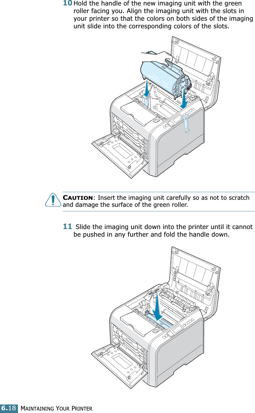 MAINTAINING YOUR PRINTER6.1810Hold the handle of the new imaging unit with the green roller facing you. Align the imaging unit with the slots in your printer so that the colors on both sides of the imaging unit slide into the corresponding colors of the slots. CAUTION: Insert the imaging unit carefully so as not to scratch and damage the surface of the green roller.11 Slide the imaging unit down into the printer until it cannot be pushed in any further and fold the handle down. 