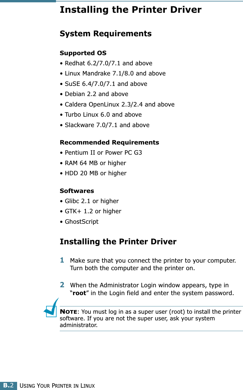 USING YOUR PRINTER IN LINUXB.2Installing the Printer DriverSystem RequirementsSupported OS• Redhat 6.2/7.0/7.1 and above• Linux Mandrake 7.1/8.0 and above• SuSE 6.4/7.0/7.1 and above• Debian 2.2 and above• Caldera OpenLinux 2.3/2.4 and above• Turbo Linux 6.0 and above• Slackware 7.0/7.1 and aboveRecommended Requirements• Pentium II or Power PC G3• RAM 64 MB or higher• HDD 20 MB or higherSoftwares• Glibc 2.1 or higher• GTK+ 1.2 or higher• GhostScriptInstalling the Printer Driver1Make sure that you connect the printer to your computer. Turn both the computer and the printer on.2When the Administrator Login window appears, type in “root” in the Login field and enter the system password.NOTE: You must log in as a super user (root) to install the printer software. If you are not the super user, ask your system administrator.