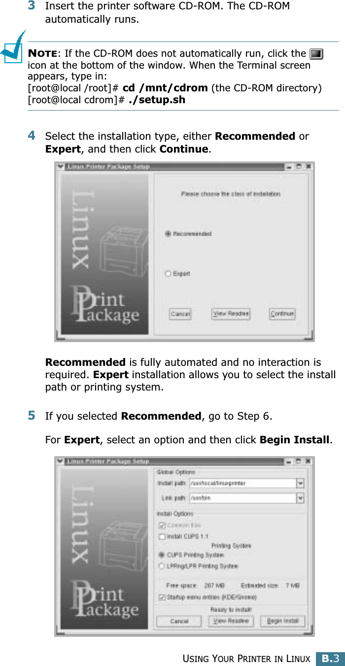 USING YOUR PRINTER IN LINUXB.3B3Insert the printer software CD-ROM. The CD-ROM automatically runs.NOTE: If the CD-ROM does not automatically run, click the   icon at the bottom of the window. When the Terminal screen appears, type in:[root@local /root]# cd /mnt/cdrom (the CD-ROM directory) [root@local cdrom]# ./setup.sh 4Select the installation type, either Recommended or Expert, and then click Continue.Recommended is fully automated and no interaction is required. Expert installation allows you to select the install path or printing system.5If you selected Recommended, go to Step 6.For Expert, select an option and then click Begin Install. 