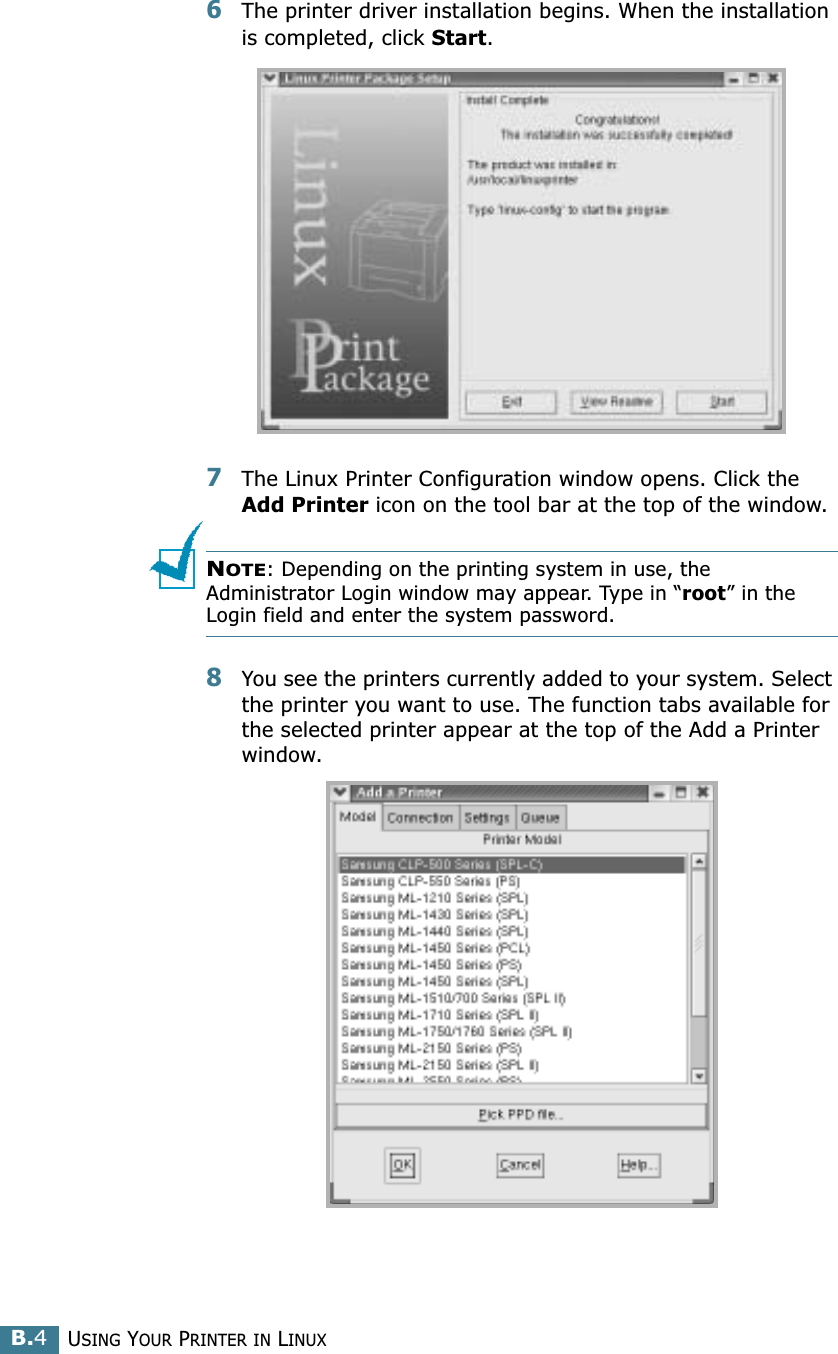 USING YOUR PRINTER IN LINUXB.46The printer driver installation begins. When the installation is completed, click Start.7The Linux Printer Configuration window opens. Click the Add Printer icon on the tool bar at the top of the window.NOTE: Depending on the printing system in use, the Administrator Login window may appear. Type in “root” in the Login field and enter the system password.8You see the printers currently added to your system. Select the printer you want to use. The function tabs available for the selected printer appear at the top of the Add a Printer window. 