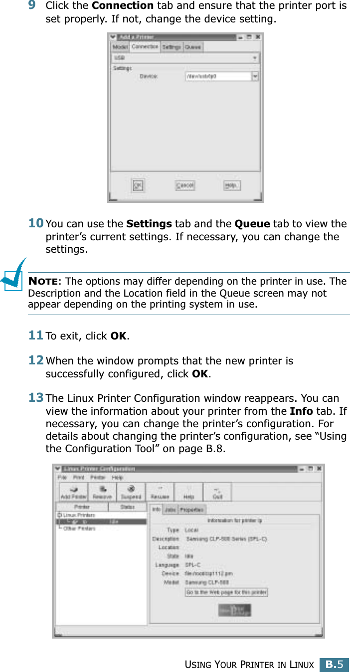 USING YOUR PRINTER IN LINUXB.5B9Click the Connection tab and ensure that the printer port is set properly. If not, change the device setting.10You can use the Settings tab and the Queue tab to view the printer’s current settings. If necessary, you can change the settings.NOTE: The options may differ depending on the printer in use. The Description and the Location field in the Queue screen may not appear depending on the printing system in use.11To exit, click OK.12When the window prompts that the new printer is successfully configured, click OK.13The Linux Printer Configuration window reappears. You can view the information about your printer from the Info tab. If necessary, you can change the printer’s configuration. For details about changing the printer’s configuration, see “Using the Configuration Tool” on page B.8.