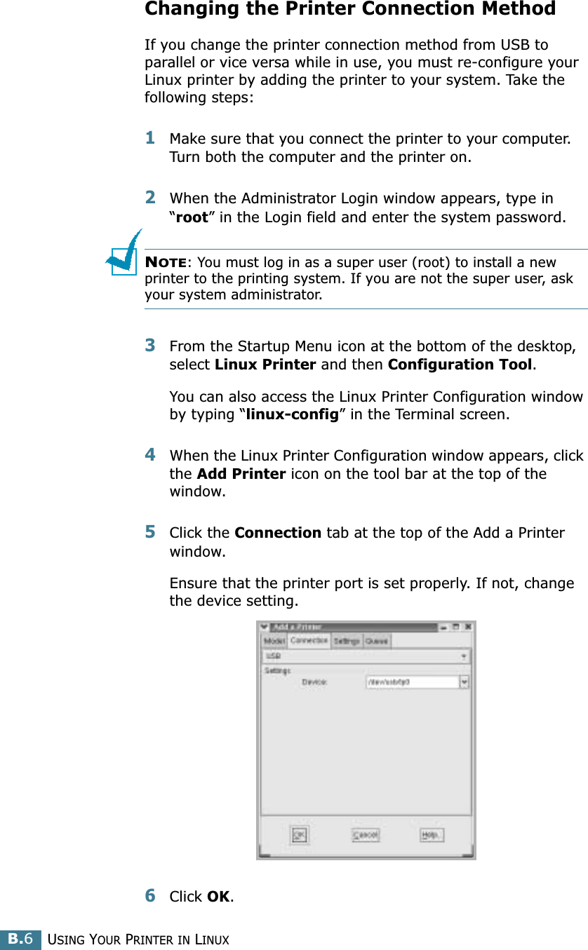 USING YOUR PRINTER IN LINUXB.6Changing the Printer Connection MethodIf you change the printer connection method from USB to parallel or vice versa while in use, you must re-configure your Linux printer by adding the printer to your system. Take the following steps:1Make sure that you connect the printer to your computer. Turn both the computer and the printer on.2When the Administrator Login window appears, type in “root” in the Login field and enter the system password.NOTE: You must log in as a super user (root) to install a new printer to the printing system. If you are not the super user, ask your system administrator.3From the Startup Menu icon at the bottom of the desktop, select Linux Printer and then Configuration Tool. You can also access the Linux Printer Configuration window by typing “linux-config” in the Terminal screen.4When the Linux Printer Configuration window appears, click the Add Printer icon on the tool bar at the top of the window.5Click the Connection tab at the top of the Add a Printer window.Ensure that the printer port is set properly. If not, change the device setting.6Click OK. 