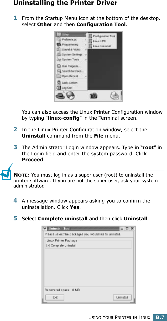 USING YOUR PRINTER IN LINUXB.7BUninstalling the Printer Driver1From the Startup Menu icon at the bottom of the desktop, select Other and then Configuration Tool.You can also access the Linux Printer Configuration window by typing “linux-config” in the Terminal screen. 2In the Linux Printer Configuration window, select the Uninstall command from the File menu. 3The Administrator Login window appears. Type in “root” in the Login field and enter the system password. Click Proceed.NOTE: You must log in as a super user (root) to uninstall the printer software. If you are not the super user, ask your system administrator. 4A message window appears asking you to confirm the uninstallation. Click Yes.5Select Complete uninstall and then click Uninstall.