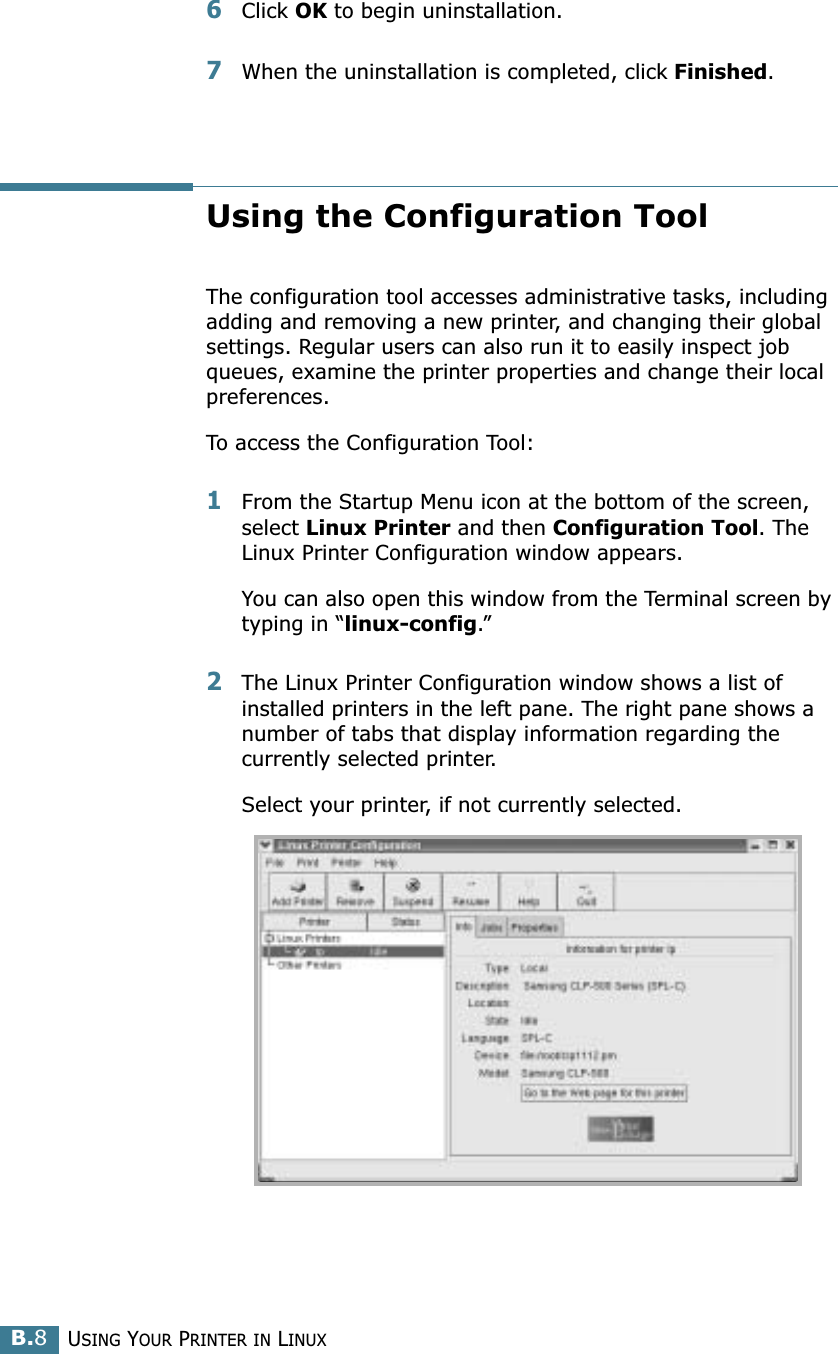 USING YOUR PRINTER IN LINUXB.86Click OK to begin uninstallation. 7When the uninstallation is completed, click Finished.Using the Configuration ToolThe configuration tool accesses administrative tasks, including adding and removing a new printer, and changing their global settings. Regular users can also run it to easily inspect job queues, examine the printer properties and change their local preferences.To access the Configuration Tool:1From the Startup Menu icon at the bottom of the screen, select Linux Printer and then Configuration Tool. The Linux Printer Configuration window appears. You can also open this window from the Terminal screen by typing in “linux-config.”2The Linux Printer Configuration window shows a list of installed printers in the left pane. The right pane shows a number of tabs that display information regarding the currently selected printer. Select your printer, if not currently selected.