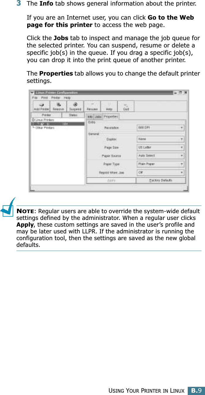 USING YOUR PRINTER IN LINUXB.9B3The Info tab shows general information about the printer. If you are an Internet user, you can click Go to the Web page for this printer to access the web page. Click the Jobs tab to inspect and manage the job queue for the selected printer. You can suspend, resume or delete a specific job(s) in the queue. If you drag a specific job(s), you can drop it into the print queue of another printer.The Properties tab allows you to change the default printer settings.NOTE: Regular users are able to override the system-wide default settings defined by the administrator. When a regular user clicks Apply, these custom settings are saved in the user’s profile and may be later used with LLPR. If the administrator is running the configuration tool, then the settings are saved as the new global defaults.