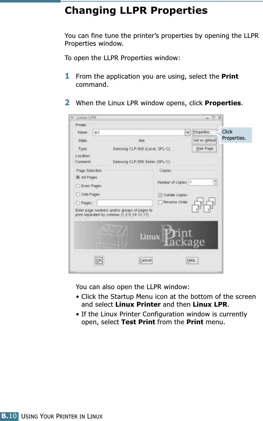 USING YOUR PRINTER IN LINUXB.10Changing LLPR PropertiesYou can fine tune the printer’s properties by opening the LLPR Properties window.To open the LLPR Properties window:1From the application you are using, select the Print command. 2When the Linux LPR window opens, click Properties.You can also open the LLPR window:• Click the Startup Menu icon at the bottom of the screen and select Linux Printer and then Linux LPR.• If the Linux Printer Configuration window is currently open, select Test Print from the Print menu.Click Properties.