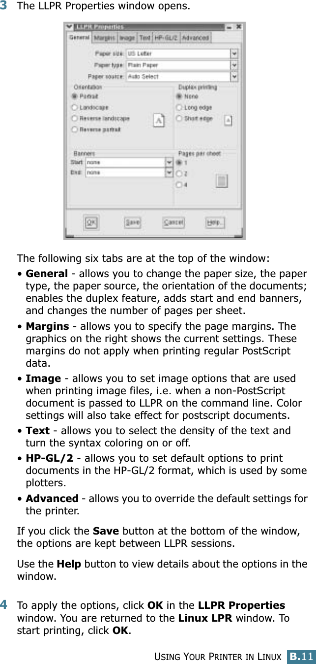 USING YOUR PRINTER IN LINUXB.11B3The LLPR Properties window opens. The following six tabs are at the top of the window:•General - allows you to change the paper size, the paper type, the paper source, the orientation of the documents; enables the duplex feature, adds start and end banners, and changes the number of pages per sheet.•Margins - allows you to specify the page margins. The graphics on the right shows the current settings. These margins do not apply when printing regular PostScript data.•Image - allows you to set image options that are used when printing image files, i.e. when a non-PostScript document is passed to LLPR on the command line. Color settings will also take effect for postscript documents. •Text - allows you to select the density of the text and turn the syntax coloring on or off.•HP-GL/2 - allows you to set default options to print documents in the HP-GL/2 format, which is used by some plotters.•Advanced - allows you to override the default settings for the printer.If you click the Save button at the bottom of the window, the options are kept between LLPR sessions.Use the Help button to view details about the options in the window.4To apply the options, click OK in the LLPR Properties window. You are returned to the Linux LPR window. To start printing, click OK.