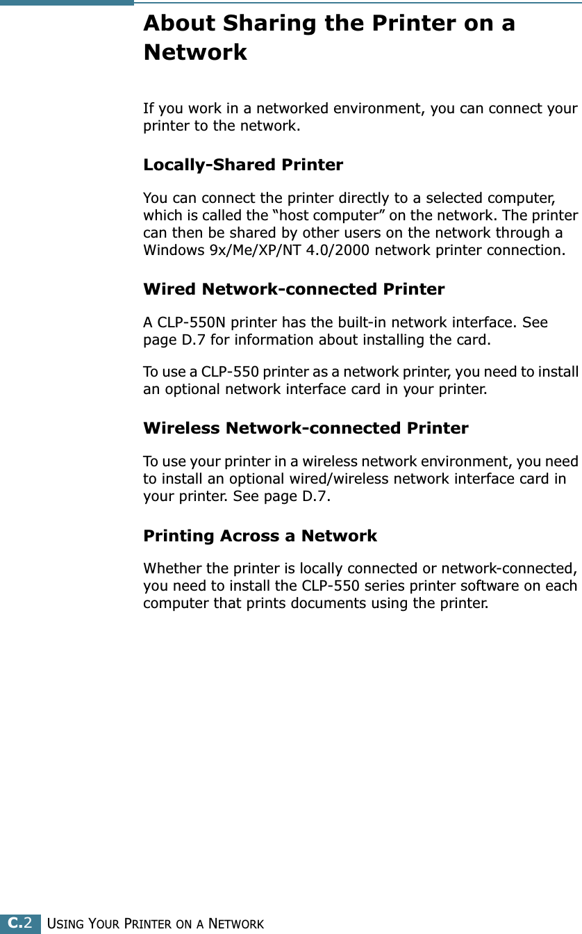 USING YOUR PRINTER ON A NETWORKC.2About Sharing the Printer on a NetworkIf you work in a networked environment, you can connect your printer to the network.Locally-Shared PrinterYou can connect the printer directly to a selected computer, which is called the “host computer” on the network. The printer can then be shared by other users on the network through a Windows 9x/Me/XP/NT 4.0/2000 network printer connection.Wired Network-connected PrinterA CLP-550N printer has the built-in network interface. See page D.7 for information about installing the card.To use a CLP-550 printer as a network printer, you need to install an optional network interface card in your printer.Wireless Network-connected PrinterTo use your printer in a wireless network environment, you need to install an optional wired/wireless network interface card in your printer. See page D.7.Printing Across a NetworkWhether the printer is locally connected or network-connected, you need to install the CLP-550 series printer software on each computer that prints documents using the printer.