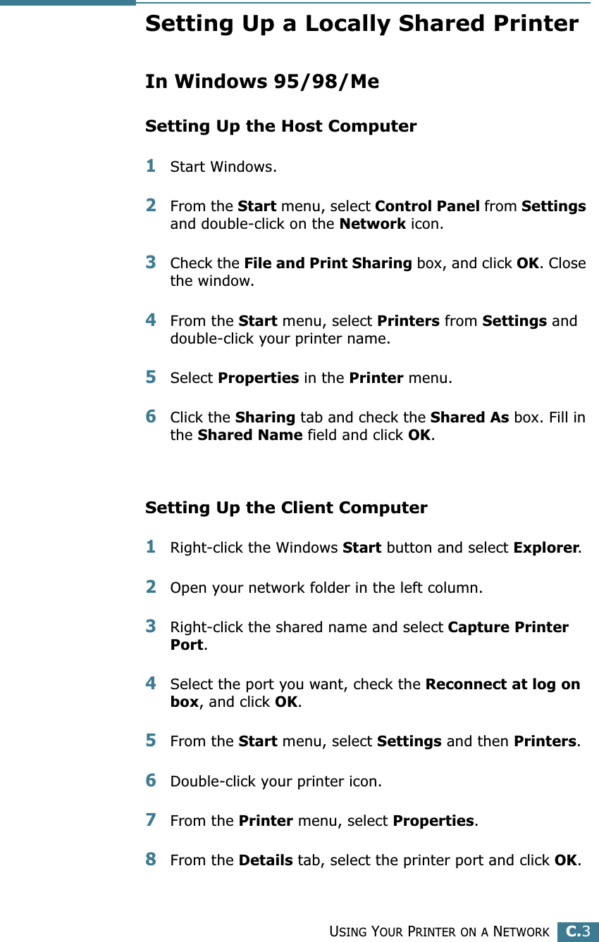 USING YOUR PRINTER ON A NETWORKC.3CSetting Up a Locally Shared PrinterIn Windows 95/98/MeSetting Up the Host Computer1Start Windows.2From the Start menu, select Control Panel from Settings and double-click on the Network icon.3Check the File and Print Sharing box, and click OK. Close the window.4From the Start menu, select Printers from Settings and double-click your printer name.5Select Properties in the Printer menu.6Click the Sharing tab and check the Shared As box. Fill in the Shared Name field and click OK.Setting Up the Client Computer1Right-click the Windows Start button and select Explorer.2Open your network folder in the left column.3Right-click the shared name and select Capture Printer Port.4Select the port you want, check the Reconnect at log on box, and click OK.5From the Start menu, select Settings and then Printers.6Double-click your printer icon.7From the Printer menu, select Properties.8From the Details tab, select the printer port and click OK.