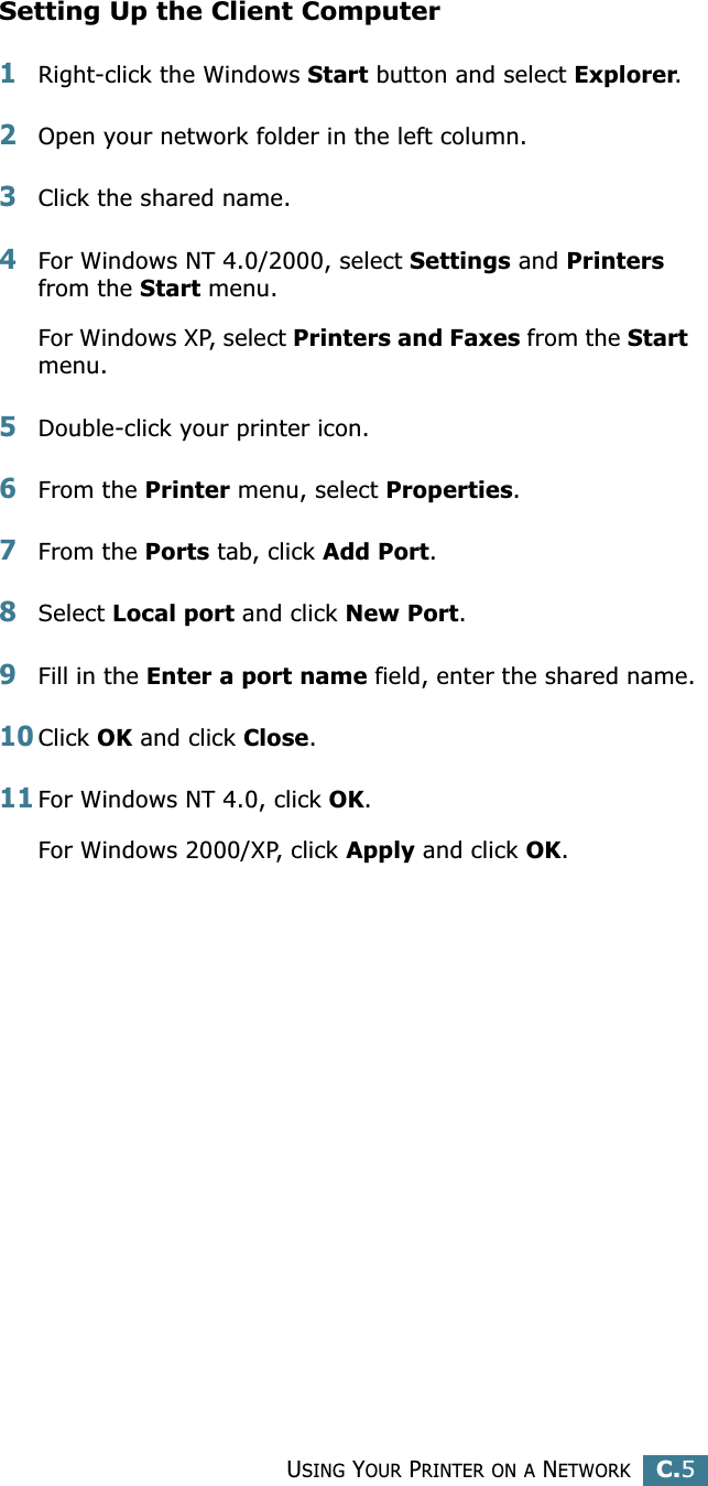 USING YOUR PRINTER ON A NETWORKC.5CSetting Up the Client Computer1Right-click the Windows Start button and select Explorer.2Open your network folder in the left column.3Click the shared name.4For Windows NT 4.0/2000, select Settings and Printers from the Start menu.For Windows XP, select Printers and Faxes from the Start menu. 5Double-click your printer icon.6From the Printer menu, select Properties.7From the Ports tab, click Add Port.8Select Local port and click New Port.9Fill in the Enter a port name field, enter the shared name.10Click OK and click Close.11For Windows NT 4.0, click OK.For Windows 2000/XP, click Apply and click OK.