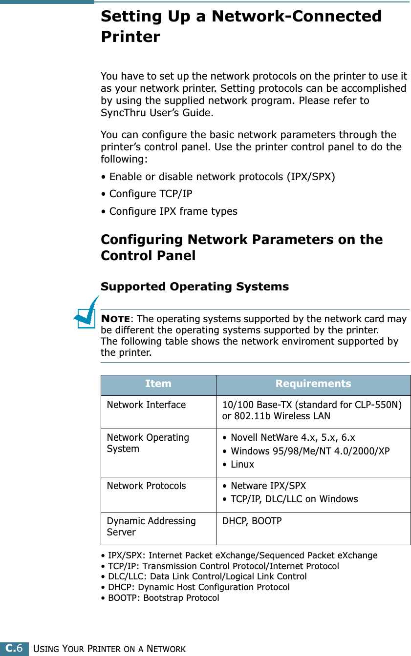 USING YOUR PRINTER ON A NETWORKC.6Setting Up a Network-Connected PrinterYou have to set up the network protocols on the printer to use it as your network printer. Setting protocols can be accomplished by using the supplied network program. Please refer to SyncThru User’s Guide. You can configure the basic network parameters through the printer’s control panel. Use the printer control panel to do the following:• Enable or disable network protocols (IPX/SPX)• Configure TCP/IP• Configure IPX frame types Configuring Network Parameters on theControl PanelSupported Operating SystemsNOTE: The operating systems supported by the network card may be different the operating systems supported by the printer. The following table shows the network enviroment supported by the printer. • IPX/SPX: Internet Packet eXchange/Sequenced Packet eXchange• TCP/IP: Transmission Control Protocol/Internet Protocol• DLC/LLC: Data Link Control/Logical Link Control• DHCP: Dynamic Host Configuration Protocol• BOOTP: Bootstrap ProtocolItem RequirementsNetwork Interface 10/100 Base-TX (standard for CLP-550N) or 802.11b Wireless LANNetwork Operating System• Novell NetWare 4.x, 5.x, 6.x• Windows 95/98/Me/NT 4.0/2000/XP• LinuxNetwork Protocols • Netware IPX/SPX• TCP/IP, DLC/LLC on Windows Dynamic Addressing ServerDHCP, BOOTP