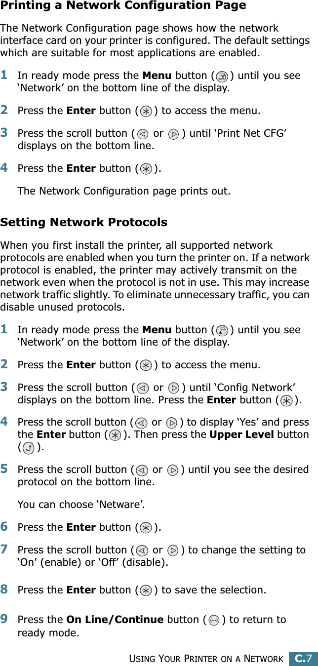 USING YOUR PRINTER ON A NETWORKC.7CPrinting a Network Configuration PageThe Network Configuration page shows how the network interface card on your printer is configured. The default settings which are suitable for most applications are enabled. 1In ready mode press the Menu button ( ) until you see ‘Network’ on the bottom line of the display.2Press the Enter button ( ) to access the menu.3Press the scroll button (  or  ) until ‘Print Net CFG’ displays on the bottom line.4Press the Enter button ( ). The Network Configuration page prints out.Setting Network ProtocolsWhen you first install the printer, all supported network protocols are enabled when you turn the printer on. If a network protocol is enabled, the printer may actively transmit on the network even when the protocol is not in use. This may increase network traffic slightly. To eliminate unnecessary traffic, you can disable unused protocols.1In ready mode press the Menu button ( ) until you see ‘Network’ on the bottom line of the display.2Press the Enter button ( ) to access the menu.3Press the scroll button (  or  ) until ‘Config Network’ displays on the bottom line. Press the Enter button ( ).4Press the scroll button (  or  ) to display ‘Yes’ and press the Enter button ( ). Then press the Upper Level button ().5Press the scroll button (  or  ) until you see the desired protocol on the bottom line.You can choose ‘Netware’. 6Press the Enter button ( ).7Press the scroll button (  or  ) to change the setting to  ‘On’ (enable) or ‘Off’ (disable).8Press the Enter button ( ) to save the selection.9Press the On Line/Continue button ( ) to return to ready mode.