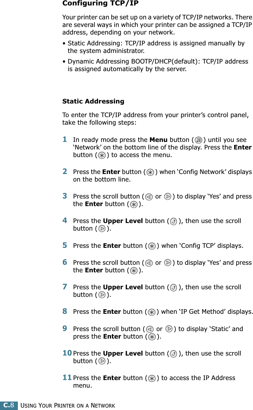 USING YOUR PRINTER ON A NETWORKC.8Configuring TCP/IPYour printer can be set up on a variety of TCP/IP networks. There are several ways in which your printer can be assigned a TCP/IP address, depending on your network.• Static Addressing: TCP/IP address is assigned manually by the system administrator.• Dynamic Addressing BOOTP/DHCP(default): TCP/IP address is assigned automatically by the server.Static AddressingTo enter the TCP/IP address from your printer’s control panel, take the following steps: 1In ready mode press the Menu button ( ) until you see ‘Network’ on the bottom line of the display. Press the Enter button ( ) to access the menu.2Press the Enter button ( ) when ‘Config Network’ displays on the bottom line.3Press the scroll button (  or  ) to display ‘Yes’ and press the Enter button ( ).4Press the Upper Level button ( ), then use the scroll button ( ).5Press the Enter button ( ) when ‘Config TCP’ displays.6Press the scroll button (  or  ) to display ‘Yes’ and press the Enter button ( ).7Press the Upper Level button ( ), then use the scroll button ( ).8Press the Enter button ( ) when ‘IP Get Method’ displays.9Press the scroll button (  or  ) to display ‘Static’ and press the Enter button ( ).10Press the Upper Level button ( ), then use the scroll button ( ).11Press the Enter button ( ) to access the IP Address menu.
