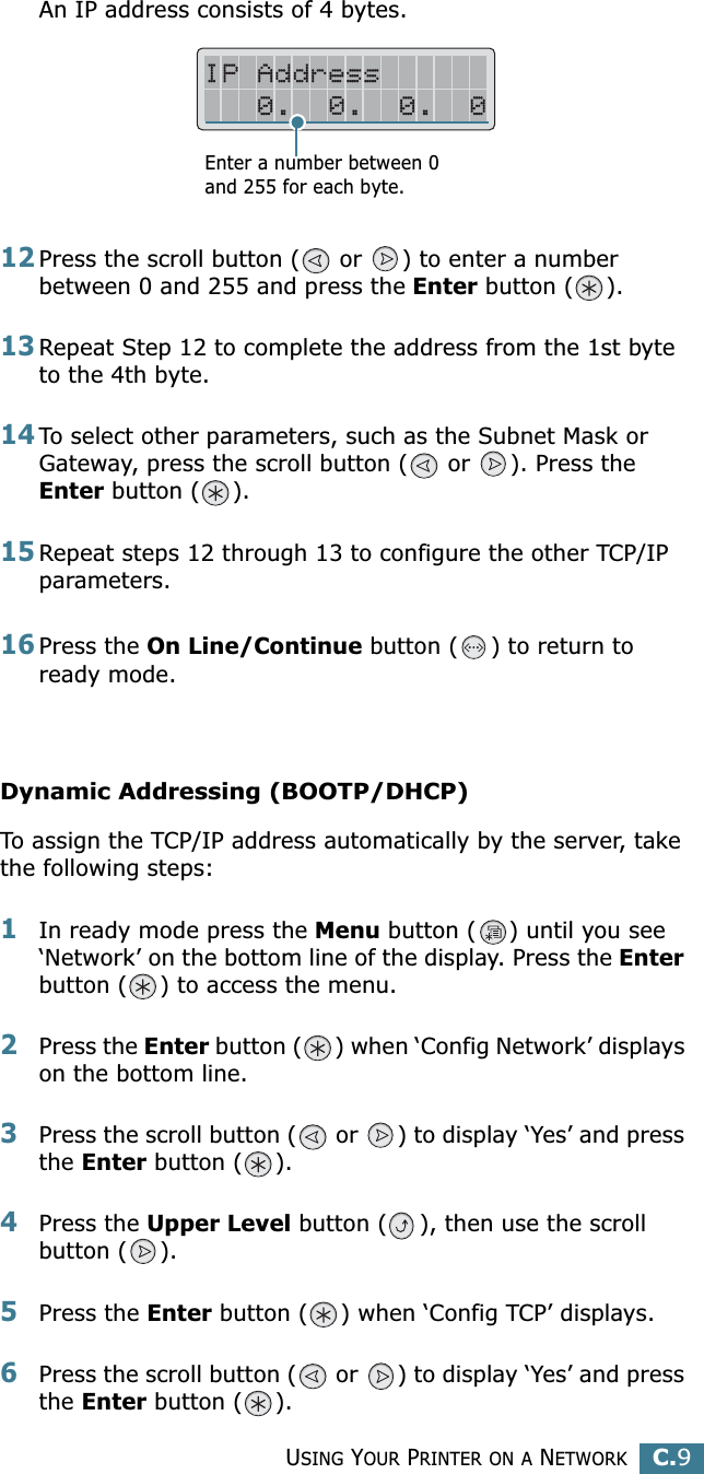 USING YOUR PRINTER ON A NETWORKC.9CAn IP address consists of 4 bytes. 12Press the scroll button (  or  ) to enter a number between 0 and 255 and press the Enter button ( ).13Repeat Step 12 to complete the address from the 1st byte to the 4th byte.14To select other parameters, such as the Subnet Mask or Gateway, press the scroll button (  or  ). Press the Enter button ( ).15Repeat steps 12 through 13 to configure the other TCP/IP parameters.16Press the On Line/Continue button ( ) to return to ready mode.Dynamic Addressing (BOOTP/DHCP)To assign the TCP/IP address automatically by the server, take the following steps:1In ready mode press the Menu button ( ) until you see ‘Network’ on the bottom line of the display. Press the Enter button ( ) to access the menu.2Press the Enter button ( ) when ‘Config Network’ displays on the bottom line.3Press the scroll button (  or  ) to display ‘Yes’ and press the Enter button ( ).4Press the Upper Level button ( ), then use the scroll button ( ).5Press the Enter button ( ) when ‘Config TCP’ displays.6Press the scroll button (  or  ) to display ‘Yes’ and press the Enter button ( ).Enter a number between 0 and 255 for each byte.