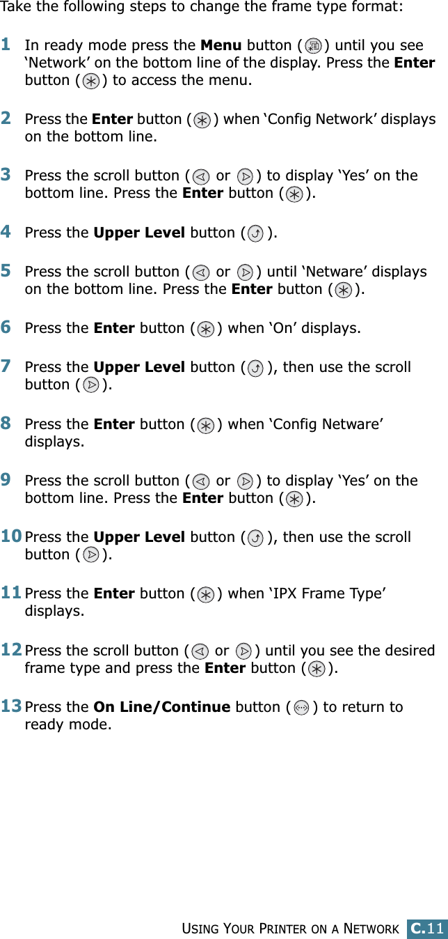 USING YOUR PRINTER ON A NETWORKC.11CTake the following steps to change the frame type format:1In ready mode press the Menu button ( ) until you see ‘Network’ on the bottom line of the display. Press the Enter button ( ) to access the menu.2Press the Enter button ( ) when ‘Config Network’ displays on the bottom line.3Press the scroll button (  or  ) to display ‘Yes’ on the bottom line. Press the Enter button ( ). 4Press the Upper Level button ( ).5Press the scroll button (  or  ) until ‘Netware’ displays on the bottom line. Press the Enter button ( ).6Press the Enter button ( ) when ‘On’ displays.7Press the Upper Level button ( ), then use the scroll button ( ).8Press the Enter button ( ) when ‘Config Netware’ displays.9Press the scroll button (  or  ) to display ‘Yes’ on the bottom line. Press the Enter button ( ).10Press the Upper Level button ( ), then use the scroll button ( ).11Press the Enter button ( ) when ‘IPX Frame Type’ displays.12Press the scroll button (  or  ) until you see the desired frame type and press the Enter button ( ). 13Press the On Line/Continue button ( ) to return to ready mode.