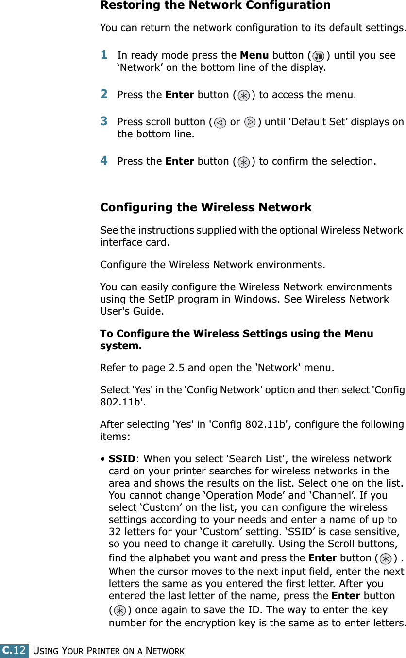 USING YOUR PRINTER ON A NETWORKC.12Restoring the Network ConfigurationYou can return the network configuration to its default settings.1In ready mode press the Menu button ( ) until you see ‘Network’ on the bottom line of the display. 2Press the Enter button ( ) to access the menu.3Press scroll button (  or  ) until ‘Default Set’ displays on the bottom line.4Press the Enter button ( ) to confirm the selection. Configuring the Wireless Network See the instructions supplied with the optional Wireless Network  interface card.Configure the Wireless Network environments. You can easily configure the Wireless Network environments using the SetIP program in Windows. See Wireless Network User&apos;s Guide.To Configure the Wireless Settings using the Menu system.Refer to page 2.5 and open the &apos;Network&apos; menu.Select &apos;Yes&apos; in the &apos;Config Network&apos; option and then select &apos;Config 802.11b&apos;. After selecting &apos;Yes&apos; in &apos;Config 802.11b&apos;, configure the following items:•SSID: When you select &apos;Search List&apos;, the wireless network card on your printer searches for wireless networks in the area and shows the results on the list. Select one on the list. You cannot change ‘Operation Mode’ and ‘Channel’. If you select ‘Custom’ on the list, you can configure the wireless settings according to your needs and enter a name of up to 32 letters for your ‘Custom’ setting. ‘SSID’ is case sensitive, so you need to change it carefully. Using the Scroll buttons, find the alphabet you want and press the Enter button ( ) . When the cursor moves to the next input field, enter the next letters the same as you entered the first letter. After you entered the last letter of the name, press the Enter button ( ) once again to save the ID. The way to enter the key number for the encryption key is the same as to enter letters.