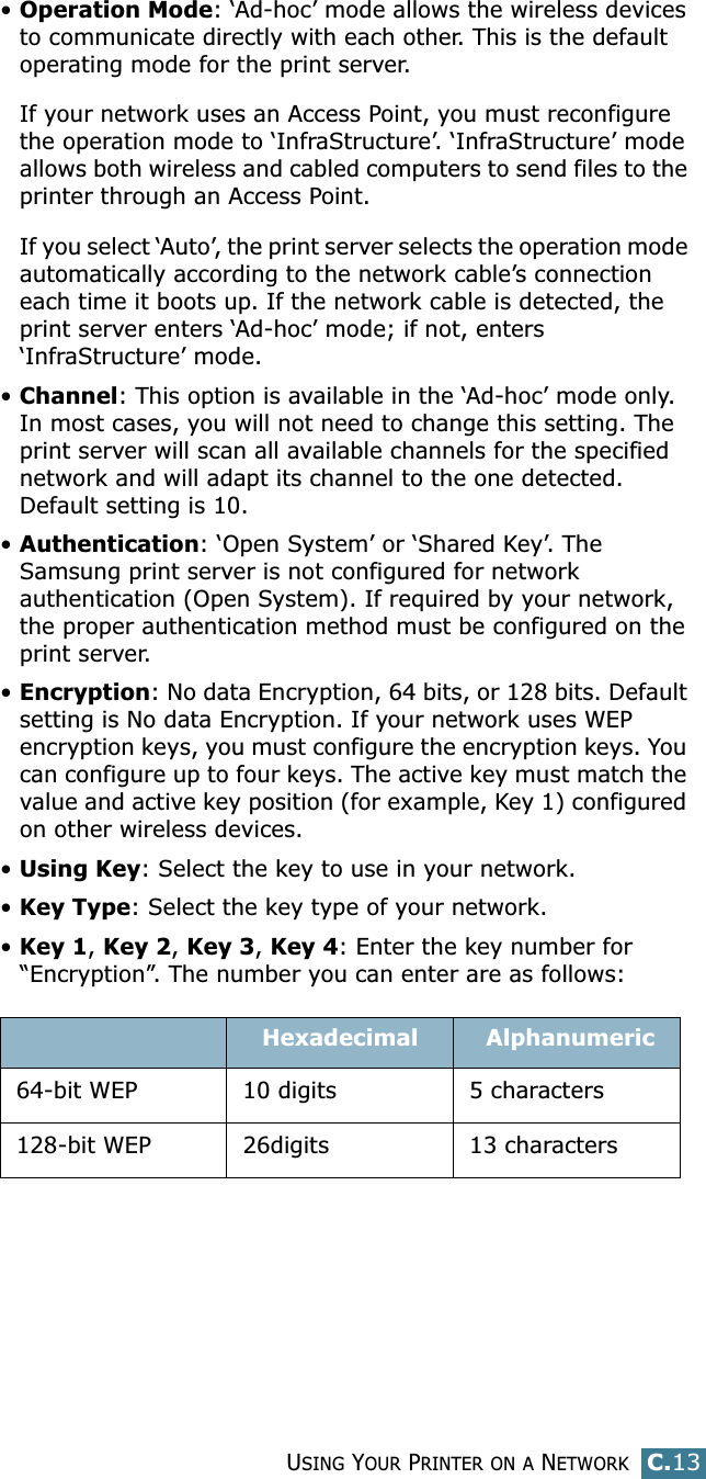 USING YOUR PRINTER ON A NETWORKC.13C•Operation Mode: ‘Ad-hoc’ mode allows the wireless devices to communicate directly with each other. This is the default operating mode for the print server. If your network uses an Access Point, you must reconfigure the operation mode to ‘InfraStructure’. ‘InfraStructure’ mode allows both wireless and cabled computers to send files to the printer through an Access Point. If you select ‘Auto’, the print server selects the operation mode automatically according to the network cable’s connection each time it boots up. If the network cable is detected, the print server enters ‘Ad-hoc’ mode; if not, enters ‘InfraStructure’ mode.•Channel: This option is available in the ‘Ad-hoc’ mode only.  In most cases, you will not need to change this setting. The print server will scan all available channels for the specified network and will adapt its channel to the one detected. Default setting is 10.•Authentication: ‘Open System’ or ‘Shared Key’. The Samsung print server is not configured for network authentication (Open System). If required by your network, the proper authentication method must be configured on the print server. •Encryption: No data Encryption, 64 bits, or 128 bits. Default setting is No data Encryption. If your network uses WEP encryption keys, you must configure the encryption keys. You can configure up to four keys. The active key must match the value and active key position (for example, Key 1) configured on other wireless devices.•Using Key: Select the key to use in your network.•Key Type: Select the key type of your network.•Key 1, Key 2, Key 3, Key 4: Enter the key number for “Encryption”. The number you can enter are as follows:Hexadecimal  Alphanumeric64-bit WEP 10 digits 5 characters128-bit WEP 26digits 13 characters