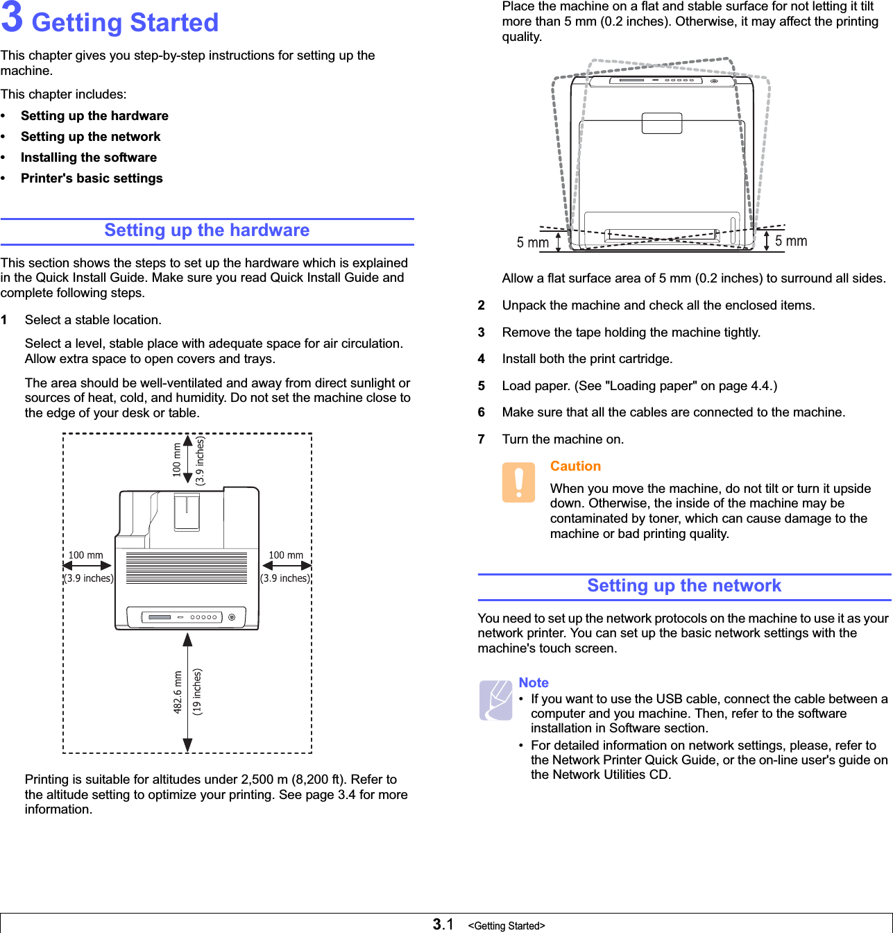 3.1   &lt;Getting Started&gt;3 Getting StartedThis chapter gives you step-by-step instructions for setting up the machine.This chapter includes:• Setting up the hardware• Setting up the network• Installing the software• Printer&apos;s basic settingsSetting up the hardwareThis section shows the steps to set up the hardware which is explained in the Quick Install Guide. Make sure you read Quick Install Guide and complete following steps.1Select a stable location. Select a level, stable place with adequate space for air circulation. Allow extra space to open covers and trays. The area should be well-ventilated and away from direct sunlight or sources of heat, cold, and humidity. Do not set the machine close to the edge of your desk or table. Printing is suitable for altitudes under 2,500 m (8,200 ft). Refer to the altitude setting to optimize your printing. See page 3.4 for more information.Place the machine on a flat and stable surface for not letting it tilt more than 5 mm (0.2 inches). Otherwise, it may affect the printing quality. Allow a flat surface area of 5 mm (0.2 inches) to surround all sides. 2Unpack the machine and check all the enclosed items.3Remove the tape holding the machine tightly.4Install both the print cartridge.5Load paper. (See &quot;Loading paper&quot; on page 4.4.)6Make sure that all the cables are connected to the machine. 7Turn the machine on. CautionWhen you move the machine, do not tilt or turn it upside down. Otherwise, the inside of the machine may be contaminated by toner, which can cause damage to the machine or bad printing quality.Setting up the networkYou need to set up the network protocols on the machine to use it as your network printer. You can set up the basic network settings with the machine&apos;s touch screen.Note• If you want to use the USB cable, connect the cable between a computer and you machine. Then, refer to the software installation in Software section.• For detailed information on network settings, please, refer to the Network Printer Quick Guide, or the on-line user&apos;s guide on the Network Utilities CD. 
