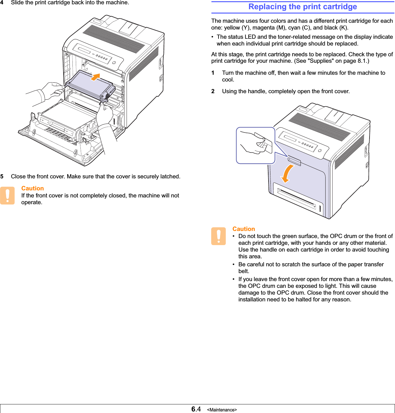 6.4   &lt;Maintenance&gt;4Slide the print cartridge back into the machine.5Close the front cover. Make sure that the cover is securely latched.CautionIf the front cover is not completely closed, the machine will not operate.Replacing the print cartridgeThe machine uses four colors and has a different print cartridge for each one: yellow (Y), magenta (M), cyan (C), and black (K).• The status LED and the toner-related message on the display indicate when each individual print cartridge should be replaced.At this stage, the print cartridge needs to be replaced. Check the type of print cartridge for your machine. (See &quot;Supplies&quot; on page 8.1.)1Turn the machine off, then wait a few minutes for the machine to cool.2Using the handle, completely open the front cover.Caution• Do not touch the green surface, the OPC drum or the front of each print cartridge, with your hands or any other material. Use the handle on each cartridge in order to avoid touching this area.• Be careful not to scratch the surface of the paper transfer belt.• If you leave the front cover open for more than a few minutes, the OPC drum can be exposed to light. This will cause damage to the OPC drum. Close the front cover should the installation need to be halted for any reason.