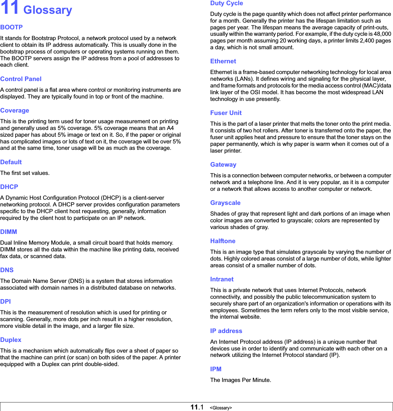 11.1   &lt;Glossary&gt;11 GlossaryBOOTPIt stands for Bootstrap Protocol, a network protocol used by a network client to obtain its IP address automatically. This is usually done in the bootstrap process of computers or operating systems running on them. The BOOTP servers assign the IP address from a pool of addresses to each client. Control PanelA control panel is a flat area where control or monitoring instruments are displayed. They are typically found in top or front of the machine. CoverageThis is the printing term used for toner usage measurement on printing and generally used as 5% coverage. 5% coverage means that an A4 sized paper has about 5% image or text on it. So, if the paper or original has complicated images or lots of text on it, the coverage will be over 5% and at the same time, toner usage will be as much as the coverage.DefaultThe first set values.DHCPA Dynamic Host Configuration Protocol (DHCP) is a client-server networking protocol. A DHCP server provides configuration parameters specific to the DHCP client host requesting, generally, information required by the client host to participate on an IP network.DIMMDual Inline Memory Module, a small circuit board that holds memory. DIMM stores all the data within the machine like printing data, received fax data, or scanned data.DNSThe Domain Name Server (DNS) is a system that stores information associated with domain names in a distributed database on networks. DPIThis is the measurement of resolution which is used for printing or scanning. Generally, more dots per inch result in a higher resolution, more visible detail in the image, and a larger file size. DuplexThis is a mechanism which automatically flips over a sheet of paper so that the machine can print (or scan) on both sides of the paper. A printer equipped with a Duplex can print double-sided. Duty CycleDuty cycle is the page quantity which does not affect printer performance for a month. Generally the printer has the lifespan limitation such as pages per year. The lifespan means the average capacity of print-outs, usually within the warranty period. For example, if the duty cycle is 48,000 pages per month assuming 20 working days, a printer limits 2,400 pages a day, which is not small amount.EthernetEthernet is a frame-based computer networking technology for local area networks (LANs). It defines wiring and signaling for the physical layer, and frame formats and protocols for the media access control (MAC)/data link layer of the OSI model. It has become the most widespread LAN technology in use presently.Fuser Unit This is the part of a laser printer that melts the toner onto the print media. It consists of two hot rollers. After toner is transferred onto the paper, the fuser unit applies heat and pressure to ensure that the toner stays on the paper permanently, which is why paper is warm when it comes out of a laser printer.GatewayThis is a connection between computer networks, or between a computer network and a telephone line. And it is very popular, as it is a computer or a network that allows access to another computer or network.GrayscaleShades of gray that represent light and dark portions of an image when color images are converted to grayscale; colors are represented by various shades of gray.HalftoneThis is an image type that simulates grayscale by varying the number of dots. Highly colored areas consist of a large number of dots, while lighter areas consist of a smaller number of dots.IntranetThis is a private network that uses Internet Protocols, network connectivity, and possibly the public telecommunication system to securely share part of an organization&apos;s information or operations with its employees. Sometimes the term refers only to the most visible service, the internal website.IP addressAn Internet Protocol address (IP address) is a unique number that devices use in order to identify and communicate with each other on a network utilizing the Internet Protocol standard (IP).IPMThe Images Per Minute.