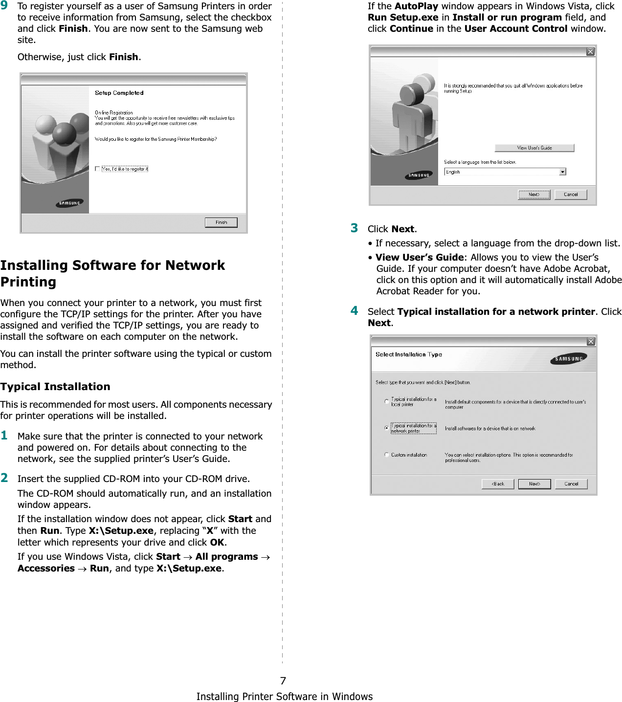 Installing Printer Software in Windows79To register yourself as a user of Samsung Printers in order to receive information from Samsung, select the checkbox and click Finish. You are now sent to the Samsung web site.Otherwise, just click Finish.Installing Software for Network PrintingWhen you connect your printer to a network, you must first configure the TCP/IP settings for the printer. After you have assigned and verified the TCP/IP settings, you are ready to install the software on each computer on the network.You can install the printer software using the typical or custom method.Typical InstallationThis is recommended for most users. All components necessary for printer operations will be installed.1Make sure that the printer is connected to your network and powered on. For details about connecting to the network, see the supplied printer’s User’s Guide.2Insert the supplied CD-ROM into your CD-ROM drive.The CD-ROM should automatically run, and an installation window appears.If the installation window does not appear, click Start and then Run. Type X:\Setup.exe, replacing “X” with the letter which represents your drive and click OK.If you use Windows Vista, click StartoAll programsoAccessoriesoRun, and type X:\Setup.exe.If the AutoPlay window appears in Windows Vista, click Run Setup.exe in Install or run program field, and click Continue in the User Account Control window.3Click Next.• If necessary, select a language from the drop-down list.•View User’s Guide: Allows you to view the User’s Guide. If your computer doesn’t have Adobe Acrobat, click on this option and it will automatically install Adobe Acrobat Reader for you.4Select Typical installation for a network printer. Click Next.