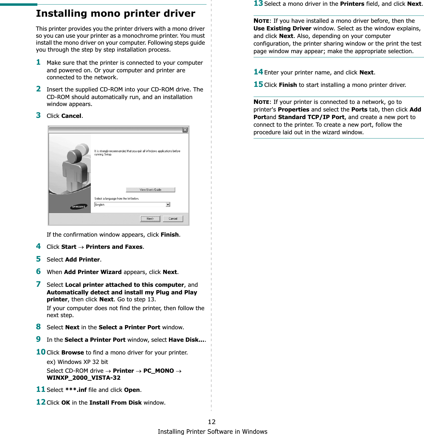 Installing Printer Software in Windows12Installing mono printer driverThis printer provides you the printer drivers with a mono driver so you can use your printer as a monochrome printer. You must install the mono driver on your computer. Following steps guide you through the step by step installation process.1Make sure that the printer is connected to your computer and powered on. Or your computer and printer are connected to the network.2Insert the supplied CD-ROM into your CD-ROM drive. The CD-ROM should automatically run, and an installation window appears.3Click Cancel.If the confirmation window appears, click Finish.4Click StartoPrinters and Faxes.5Select Add Printer.6When Add Printer Wizard appears, click Next.7Select Local printer attached to this computer, and Automatically detect and install my Plug and Play printer, then click Next. Go to step 13.If your computer does not find the printer, then follow the next step.8Select Next in the Select a Printer Port window.9In the Select a Printer Port window, select Have Disk....10Click Browse to find a mono driver for your printer.ex) Windows XP 32 bitSelect CD-ROM drive oPrinteroPC_MONOoWINXP_2000_VISTA-3211Select ***.inf file and click Open.12Click OK in the Install From Disk window.13Select a mono driver in the Printers field, and click Next.NOTE: If you have installed a mono driver before, then the Use Existing Driver window. Select as the window explains, and click Next. Also, depending on your computer configuration, the printer sharing window or the print the test page window may appear; make the appropriate selection.14Enter your printer name, and click Next.15Click Finish to start installing a mono printer driver.NOTE: If your printer is connected to a network, go to printer&apos;s Properties and select the Ports tab, then click Add Portand Standard TCP/IP Port, and create a new port to connect to the printer. To create a new port, follow the procedure laid out in the wizard window.
