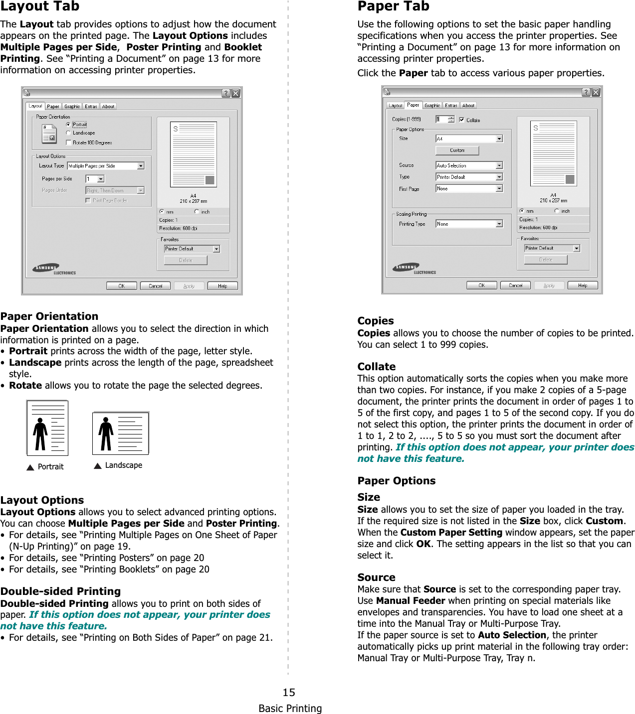 Basic Printing15Layout TabThe Layout tab provides options to adjust how the document appears on the printed page. The Layout Options includes Multiple Pages per Side,Poster Printing and Booklet Printing. See “Printing a Document” on page 13 for more information on accessing printer properties.  Paper OrientationPaper Orientation allows you to select the direction in which information is printed on a page. •Portrait prints across the width of the page, letter style. •Landscape prints across the length of the page, spreadsheet style. •Rotate allows you to rotate the page the selected degrees.Layout OptionsLayout Options allows you to select advanced printing options. You can choose Multiple Pages per Side and Poster Printing.•For details, see “Printing Multiple Pages on One Sheet of Paper (N-Up Printing)” on page 19.•For details, see “Printing Posters” on page 20•For details, see “Printing Booklets” on page 20Double-sided PrintingDouble-sided Printing allows you to print on both sides of paper. If this option does not appear, your printer does not have this feature.•For details, see “Printing on Both Sides of Paper” on page 21. Landscape PortraitPaper TabUse the following options to set the basic paper handling specifications when you access the printer properties. See “Printing a Document” on page 13 for more information on accessing printer properties. Click the Paper tab to access various paper properties. CopiesCopies allows you to choose the number of copies to be printed. You can select 1 to 999 copies. CollateThis option automatically sorts the copies when you make more than two copies. For instance, if you make 2 copies of a 5-page document, the printer prints the document in order of pages 1 to 5 of the first copy, and pages 1 to 5 of the second copy. If you do not select this option, the printer prints the document in order of 1 to 1, 2 to 2, ...., 5 to 5 so you must sort the document after printing. If this option does not appear, your printer does not have this feature.Paper OptionsSizeSize allows you to set the size of paper you loaded in the tray. If the required size is not listed in the Size box, click Custom.When the Custom Paper Setting window appears, set the paper size and click OK. The setting appears in the list so that you can select it. SourceMake sure that Source is set to the corresponding paper tray.Use Manual Feeder when printing on special materials like envelopes and transparencies. You have to load one sheet at a time into the Manual Tray or Multi-Purpose Tray.If the paper source is set to Auto Selection, the printer automatically picks up print material in the following tray order: Manual Tray or Multi-Purpose Tray, Tray n.